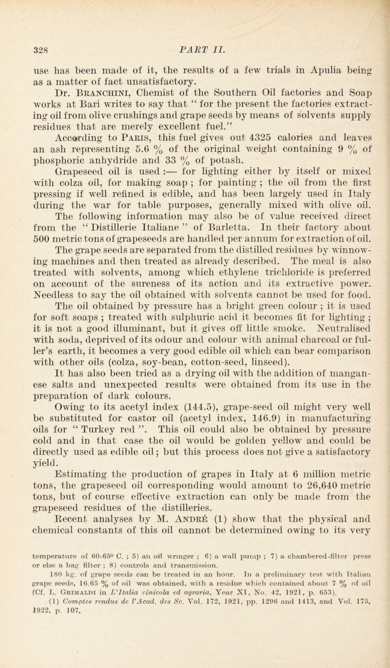 use has been made of it, the results of a few trials in Apulia being as a matter of fact unsatisfactory. Dr. Branchini, Chemist of the Southern Oil factories and Soap works at Bari writes to say that “ for the present the factories extract¬ ing oil from olive crushings and grape seeds by means of solvents supply residues that are merely excellent fuel.” According to Paris, this fuel gives out 4325 calories and leaves an ash representing 5.6 % of the original weight containing 9 % of phosphoric anhydride and 33 % of potash. Grapeseed oil is used :— for lighting either by itself or mixed with colza oil, for making soap ; for painting ; the oil from the first pressing if well refined is edible, and has been largely used in Italy during the war for table purposes, generally mixed with olive oil. The folloAving information may also be of value received direct from the “ Distillerie Italiane ” of Barletta. In their factory about 500 metric tons of grapeseeds are handled per annum for extraction of oil. The grape seeds are separated from the distilled residues by winnow¬ ing machines and then treated as already described. The meal is also treated with solvents, among which ethylene trichloride is preferred on account of the sureness of its action and its extractive power. Heedless to say the oil obtained with solvents cannot be used for food. The oil obtained by pressure has a bright green colour ; it is used for soft soaps ; treated with sulphuric acid it becomes fit for lighting ; it is not a good illuminant, but it gives off little smoke, neutralised with soda, deprived of its odour and colour with animal charcoal or ful¬ ler’s earth, it becomes a very good edible oil which can bear comparison with other oils (colza, soy-bean, cotton-seed, linseed). It has also been tried as a drying oil with the addition of mangan¬ ese salts and unexpected results were obtained from its use in the preparation of dark colours. Owing to its acetyl index (144.5), grape-seed oil might very well be substituted for castor oil (acetyl index, 146.9) in manufacturing oils for “ Turkey red ”. This oil could also be obtained by pressure- cold and in that case the oil would be golden yellow and could be directly used as edible oil; but this process does not give a satisfactory yield. Estimating the production of grapes in Italy at 6 million metric tons, the grapeseed oil corresponding would amount to 26,640 metric tons, but of course effective extraction can only be made from the grapeseed residues of the distilleries. Decent analyses by M. Andre (1) show that the physical and chemical constants of this oil cannot be determined owing to its very temperature of 60-65° C. ; 5) an or! wringer ; 6) a wall pump ; 7) a chambered-filter press or else a bag filter ; 8) controls and transmission. 180 kg. of grape seeds can be treated in an hour. In a preliminary test with Italian grape seeds, 16.65 % of oil was obtained, with a residue which contained about 7 % of oil (Cf. L. Grimaldi in L’ltalia vinicola ed agraria, Year XI, No. 42, 1921, p. 653). (1) Comptes rendus de VAcad. des Sc. Vol. 172, 1921, pp. 1296 and 1413, and Vol. 175, 1922, p. 107.