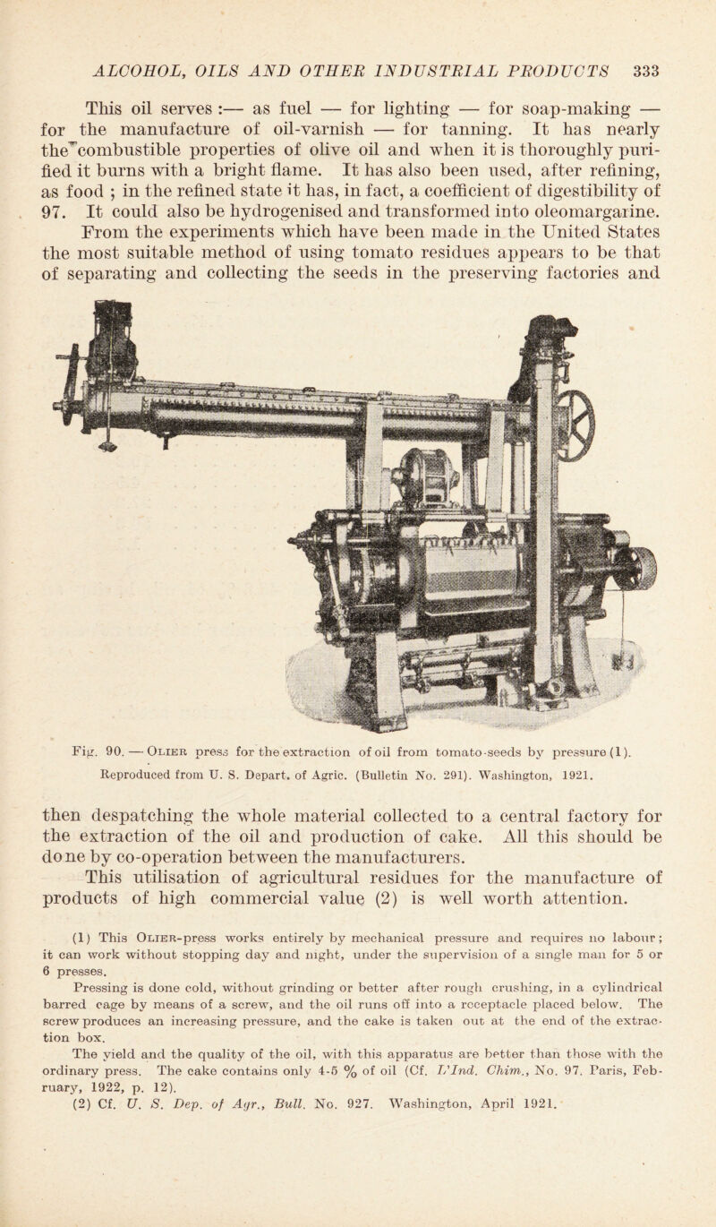 This oil serves as fuel — for lighting — for soap-making — for the manufacture of oil-varnish — for tanning. It has nearly the^combustible properties of olive oil and when it is thoroughly puri¬ fied it burns with a bright flame. It has also been used, after refining, as food ; in the refined state it has, in fact, a coefficient of digestibility of 97. It could also be hydrogenised and transformed into oleomargarine. From the experiments which have been made in the United States the most suitable method of using tomato residues appears to be that of separating and collecting the seeds in the preserving factories and Fig. 90. — Olier press for the extraction of oil from tomato-seeds by pressure (1). Reproduced from U. S. Depart, of Agric. (Bulletin No. 291). Washington, 1921. then despatching the whole material collected to a central factory for the extraction of the oil and production of cake. All this should be done by co-operation between the manufacturers. This utilisation of agricultural residues for the manufacture of products of high commercial value (2) is well worth attention. (1) This OLiER-press works entirely by mechanical pressure and requires no labour; it can work without stopping day and night, under the supervision of a single man for 5 or 6 presses. Pressing is done cold, without grinding or better after rough crushing, in a cylindrical barred cage by means of a screw, and the oil runs off into a receptacle placed below. The screw produces an increasing pressure, and the cake is taken out at the end of the extrac¬ tion box. The yield and the quality of the oil, with this apparatus are better than those with the ordinary press. The cake contains only 4-5 % of oil (Cf. L'lnd. Chim., No. 97. Paris, Feb¬ ruary, 1922, p. 12). (2) Cf. U. S. Dep. of Ayr., Bull. No. 927. Washington, April 1921.