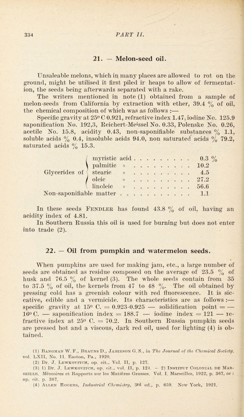 21. — Melon-seed oil. Unsaleable melons, which in many places are allowed to rot on the ground, might be utilised it first piled ir heaps to allow of fermentat¬ ion, the seeds being afterwards separated with a rake. The writers mentioned in note (1) obtained from a sample of melon-seeds from California by extraction with ether, 39.4 % of oil, the chemical composition of which was as follows :— Specific gravity at 25° C 0.921, refractive index 1.47, iodine No. 125.9 saponification No. 192,3, Reichert-Meissel No. 0.33, Polenske No. 0.26, acetile No. 15.8, acidity 0.43, non-saponifiable substances % 1.1, soluble acids % 0.4, insoluble acids 94.0, non saturated acids % 79.2, saturated acids % 15.3. / myristic acid.. 0.3% \ palmitic » .. . 10.2 Glycerides of stearic » 4.5 I oleic » 27.2 V linoleic » 56.6 Non-saponifiable matter. 1.1 In these seeds Fendler has found 43.8 % of oil, having an acidity index of 4.81. In Southern Russia this oil is used for burning but does not enter into trade (2). 22. — Oil from pumpkin and watermelon seeds. 4> When pumpkins are used for making jam, etc., a large number of seeds are obtained as residue composed on the average of 23.5 % of husk and 76.5 % of kernel (3). The whole seeds contain from 35 to 37.5 % of oil, the kernels from 47 to 48 %. The oil obtained by pressing cold has a greenish colour with red fluorescence. It is sic¬ cative, edible and a vermicide. Its characteristics are as follows :— specific gravity at 15° C. = 0.923-0.925 — solidification point = — 16° C. — saponification index = 188.7 — iodine index = 121 —• le- fractive index at 25° C. = 70.2. In Southern Russia pumpkin seeds are pressed hot and a viscous, dark red oil, used for lighting (4) is ob¬ tained. (1) Bangman W. F., Brauns D., Jamieson G. S., in The Journal of the Chemical Society. vol. LXII, No. 11. Easton, Pa., 1920. (2) Dr. J. Lewkovitch, op. cit., Vol. IT, p. 127. (3) l) Dr. J. Lewkovitch, op. cit., vol. II, p. 124, — 2) Insxitut Colonial de Mar¬ seille. Memoires et Rapports snr les Matieres Grasses. Vol. I. Marseilles, 1922, p. 367, or : op. cit. p. 367. (4) Allen Rogers, Industrial Chemistry, 3rd eel., p. 659. New York, 1921.