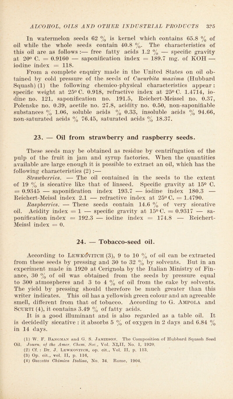 In watermelon seeds 62 % is kernel which contains 65.8 % of oil while the whole seeds contain 40.8 %. The characteristics of this oil are as follows :— free fatty acids 1.2 % — specific gravity at 20° C. = 0.9160 — saponification index = 189.7 mg. of KOH — iodine index = 118. From a complete enquiry made in the United States on oil ob¬ tained by cold pressure of the seeds of Cucurbita maxima (Hubbard Squash) (1) the following chemico-physical characteristics appear: specific weight at 25° C. 0.918, refractive index at 25° C. 1.4714, io¬ dine no. 121, saponification no. 191.5, Beichert-Meissel no. 0.37, Polenske no. 0.39, acetile no. 27.8, acidity no. 0.50, non-saponifiable substances % 1.06, soluble acids % 0.33, insoluble acids % 94.66, non-saturated acids % 76.45, saturated acids % 18.37. 23. — Oil from strawberry and raspberry seeds. These seeds may be obtained as residue by centrifugation of the pulp of the fruit in jam and syrup factories. When the quantities available are large enough it is possible to extract an oil, which has the following characteristics (2) :— Strawberries. — The oil contained in the seeds to the extent of 19 % is siccative like that of linseed. Specific gravity at 15° C. = 0.9345 — saponification index 193.7 — iodine index 180.3 — Reichert-Meissl index 2.1 — refractive index at 25° C. = 1.4790. Raspberries. — These seeds contain 14.6 % of very siccative oil. Acidity index = 1 — specific gravity at 15° C. = 0.9317 — sa¬ ponification index = 192.3 — iodine index = 174.8 — Reichert- Meissl index = 0. 24. — Tobacco-seed oil. According to LewkMvitch (3), 9 to 10 % of oil can be extracted from these seeds by pressing and 30 to 32 % by solvents. But in an experiment made in 1920 at Cerignola by the Italian Ministry of Fin¬ ance, 30 % of oil was obtained from the seeds by pressure equal to 300 atmospheres and 3 to 4 % of oil from the cake by solvents. The yield by pressing should therefore be much greater than this writer indicates. This oil has a yellowish green colour and an agreeable smell, different from that of tobacco. According to G. Ampola and Scurti (4), it contains 3.49 % of fatty acids. It is a good illuminant and is also regarded as a table oil. It is decidedly siccative : it absorbs 5 % of oxygen in 2 days and 6.84 % in 14 davs. t/ (1) W. F. Bangman and G. S. Jamieson. The Composition of Hubbard Squash Seed Oil. Journ. of the Amer. Chem. Soc., Vol. XRII, No. 1, 1920. (2) Cf. : Dr. J. Lewkovitch, op. cit., Vol. II, p. 113. (3) Op. cit-., vol. II, p. 116.