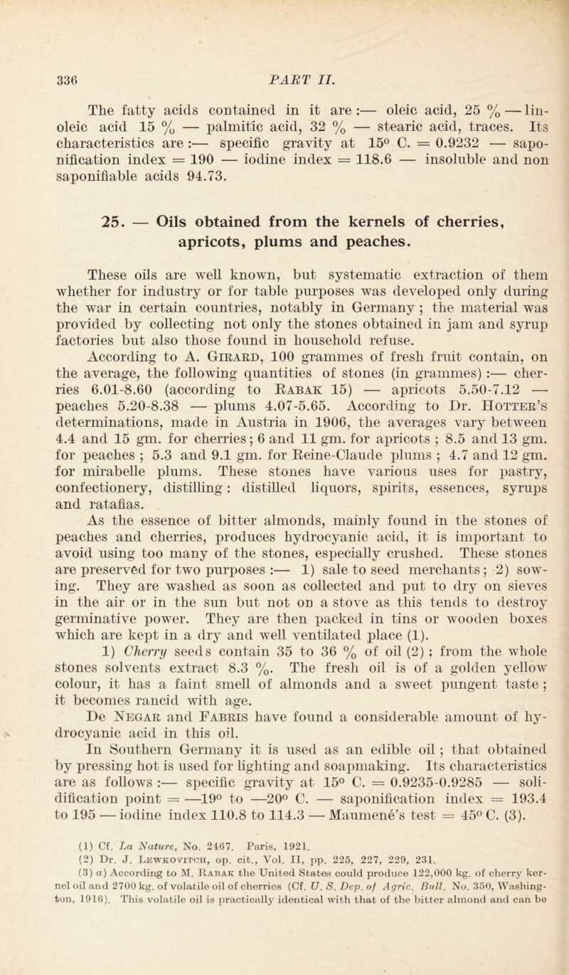 The fatty acids contained in it are :— oleic acid, 25 % — lin- oleic acid 15 % — palmitic acid, 32 % — stearic acid, traces. Its characteristics are :— specific gravity at 15° C. = 0.9232 — sapo¬ nification index = 190 •— iodine index = 118.6 — insoluble and non saponifiable acids 94.73. 25. — Oils obtained from the kernels of cherries, apricots, plums and peaches. These oils are well known, but systematic extraction of them whether for industry or for table purposes was developed only during the war in certain countries, notably in Germany ; the material was provided by collecting not only the stones obtained in jam and syrup factories but also those found in household refuse. According to A. Girard, 100 grammes of fresh fruit contain, on the average, the following quantities of stones (in grammes) :— cher¬ ries 6.01-8.60 (according to Rabak 15) — apricots 5.50-7.12 — peaches 5.20-8.38 —• plums 4.07-5.65. According to Dr. Hotter’s determinations, made in Austria in 1906, the averages vary between 4.4 and 15 gm. for cherries; 6 and 11 gm. for apricots ; 8.5 and 13 gm. for peaches ; 5.3 and 9.1 gm. for Reine-Claude plums ; 4.7 and 12 gm. for mirabelle plums. These stones have various uses for pastry, confectionery, distilling: distilled liquors, spirits, essences, syrups and ratafias. As the essence of bitter almonds, mainly found in the stones of peaches and cherries, produces hydrocyanic acid, it is important to avoid using too many of the stones, especially crushed. These stones are preserved for two purposes :— 1) sale to seed merchants; -2) sow¬ ing. They are washed as soon as collected and put to dry on sieves in the air or in the sun but not on a stove as this tends to destroy germinative power. They are then packed in tins or wooden boxes which are kept in a dry and well ventilated place (1). 1) Cherry seeds contain 35 to 36 % of oil (2) ; from the whole stones solvents extract 8.3 %. The fresh oil is of a golden yellow colour, it has a faint smell of almonds and a sweet pungent taste ; it becomes rancid with age. De Regar and Fabris have found a considerable amount of hy¬ drocyanic acid in this oil. In Southern Germany it is used as an edible oil; that obtained by pressing hot is used for lighting and soapmaking. Its characteristics are as follows :— specific gravity at 15° C. = 0.9235-0.9285 — soli¬ dification point — —19° to —20° C. — saponification index = 193.4 to 195 — iodine index 110.8 to 114.3 — Maumene’s test = 45° C. (3). (1) Cf. La Nature, No. 2467. Paris, 1921. (2) Dr. J. Lewkovitoh, op. cit., Vol. II, pp. 225, 227, 229, 231. (3) a) According to M. Rabak the United States could produce 122,000 kg. of cherry ker¬ nel oil and 2700 kg. of volatile oil of cherries (Cf. U. S. Dep. of Agric. Bull. No. 350, Washing¬ ton, 1916). This volatile oil is practically identical with that of the bitter almond and can be
