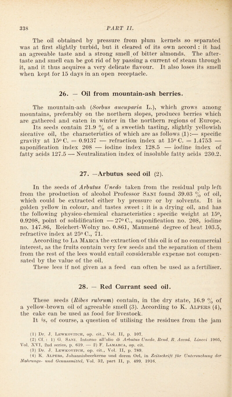 The oil obtained by pressure from plum kernels so separated was at first slightly turbid, but it cleared of its own accord : it had an agreeable taste and a strong smell of bitter almonds. The after¬ taste and smell can be got rid of by passing a current of steam through it, and it thus acquires a very delicate flavour. It also loses its smell when kept for 15 days in an open receptacle. 26. — Oil from mountain-ash berries. The mountain-ash (Sorbus aucuparia L.), which grows among mountains, preferably on the northern slopes, produces berries which are gathered and eaten in winter in the northern regions of Europe. Its seeds contain 21.9 % of a sweetish tasting, slightly yellowish siccative oil, the characteristics of which are as follows (1):— specific gravity at 15° C. = 0.9137 — refraction index at 15° C. = 1.4753 — saponification index 208 — iodine index 128.5 — iodine index of fatty acids 127.5 —- Neutralization index of insoluble fatty acids 230.2. 27. —Arbutus seed oil (2). In the seeds of Arbutus Unedo taken from the residual pulp left from the production of alcohol Professor Sani found 39.03 % of oil, which could be extracted either by pressure or by solvents. It is golden yellow in colour, and tastes sweet : it is a drying oil, and has the following physico-chemical characteristics : specific weight at 15°, 0.9208, point of solidification —27° C., saponification no. 208, iodine no. 147.86, Reichert-Wolny no. 0.861, Maumene degree of heat 103.5, refractive index at 25° C., 71. According to La Marca the extraction of this oil is of no commercial interest, as the fruits contain very few seeds and the separation of them from the rest of the lees would entail considerable expense not compen¬ sated by the value of the oil. These lees if not given as a feed can often be used as a fertiliser. 28. — Red Currant seed oil. These seeds (Ribes rubrum) contain, in the dry state, 16.9 % of a yellow-brown oil of agreeable smell (3). According to K. Alpers (4), the cake can be used as food for livestock. It is, of course, a question of utilising the residues from the jam (1) Dr. J. Lewkovitch, op. cit., Vol. II, p. 107. (2) Cf. : 1) G. Sani. Intorno all’olio di Arbutus Unedo. Rend. R. Accad. Lincei 1905, Vol. XVI, 2nd series, p. 619. — 2) F. Lamarca, op. cit. (3) Dr. J. Lewkovitch, op. cit., Vol. II, p. 789. (4) K. Alpers, Johannisbeerkerne und deren Oel, in Zeitschrift fur Untersuchung der Nahrungs- und Genussmittel, Vol. 32, part II, p. 499. 1916.