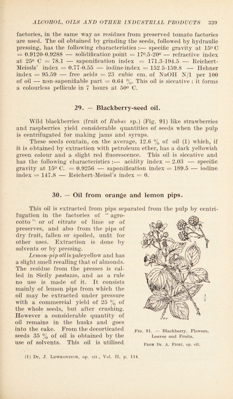 factories, in the same way as residues from preserved tomato factories are used. The oil obtained by grinding the seeds, followed by hydraulic pressing, has the following characteristics :— specific gravity at 15° C = 0.9120-0.9288 — solidification point = 17°.5-20° — refractive index at 25° C = 78.1 — saponification index == 171.3-194.5 — Beichert- Meissls’ index = 0.77-0.55 — iodine index = 152.5-159.8 — Hehner index = 95.59 — free acids = 23 cubic cm. of FTaOH N/l per 100 of oil — non-saponifiable part 0.64 %. This oil is siccative : it forms a colourless pellicule in 7 hours at 50° C. 29. — Blackberry-seed oil. Wild blackberries (fruit of Rubus sp.) (Fig. 91) like strawberries and raspberries yield considerable quantities of seeds when the pulp is centrifugated for making jams and syrups. These seeds contain, on the average, 12.6 % of oil (1) which, if it is obtained by extraction with petroleum ether, has a dark yellowish green colour and a slight red fluorescence. This oil is siccative and has the following characteristics :— acidity index = 2.03 — specific gravity at 15° C. = 0.9256 — saponification index = 189.5 — iodine index = 147.8 — Beichert-Meissl’s index = 0. 30. — Oil from orange and lemon pips, This oil is extracted from pips separated from the pulp by centri¬ fugation in the factories of “ agro- cotto ,c or of citrate of lime or of preserves, and also from the pips of dry fruit, fallen or spoiled, unfit for other uses. Extraction is done by solvents or by pressing. Lemon-pip otl is paleyellow and has a slight smell recalling that of almonds. The residue from the presses is cal¬ led in Sicily pastazzo, and as a rule no use is made of it. It consists mainly of lemon pips from which the oil may be extracted under pressure with a commercial yield of 25 % of the whole seeds, but after crushing. However a considerable quantity of oil remains in the husks and goes into the cake. From the decorticated ¥ia 91 _ Blackberry. Flowers, seeds 35 % of oil is obtained by the Leaves and Fruits, use of solvents. This oil is utilised From Dr A Pl0RI op cit> (1) Dr. J. Lewkovitch, op. cit., Vol. II, p. 114.