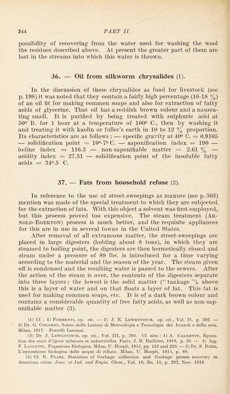 possibility of recovering from the water used for washing the wool the residues described above. At present the greater part of them are lost in the streams into which this water is thrown. 36. — Oil from silkworm chrysalides (1). In the discussion of these chrysalides as food for livestock (see p. 198) it was noted that they contain a fairly high percentage (16-18 %) of an oil fit for making common soaps and also for extraction of fatty acids of glycerine. That oil has a reddish brown colour and a nausea¬ ting smell. It is purified by being treated with sulphuric acid at 50° B. for 1 hour at a temperature of 100° C., then by washing it and treating it with kaolin or fuller’s earth in 10 to 12 % proportion. Its characteristics are as follows : -— specific gravity at 40° C. = 0.9105 —• solidification point = 10°-7° C. — saponification index = 190 — iodine index = 116.3 — non-saponifiable matter -- 2.61 % — acidity index = 27.51 — solidification point of the insoluble fatty acids = 34°.5 C. 37. — Fats from household refuse (2). In reference to the use of street-sweepings as manure (see p.303) mention was made of the special treatment to which they are subjected for the extraction of fats. With this object a solvent was first employed, but this process proved too expensive. The steam treatment (Ar- nold-Egerton) process is much better, and the requisite appliances for this are in use in several towns in the United States. After removal of all extraneous matter, the street-sweepings are placed in large digesters (holding about 8 tons), in which they are steamed to boiling point, the digesters are then hermetically closed and steam under a pressure of 89 lbs. is introduced for a time varying according to the material and the season of the year. The steam given off is condensed and the resulting water is passed to the sewers. After the action of the steam is over, the contents of the digesters separate into three layers : the lowest is the solid matter (“tankage”), above this is a layer of water and on that floats a layer of fat. This fat is used for making common soaps, etc. It is of a dark brown colour and contains a considerable quantity of free fatty acids, as well as non-sap¬ onifiable matter (3). (1) Cf. : 1) Formenti, op. cit. — 2) J. K. Lewkovitch, op. cit., Vol. II, p. 392. — 3) Dr. G. Colombo, Sunto delle Lezioni cli Merceologia e Tecnologia dei bozzoli e della seta. Milan, 1917. Fratelli Lanzani. (2) Dr. J. Lewkovitch, op. cit., Vol. Ill, p. 366. Cf. also : 1) A. Calmette, Epura- tion des eaux d’egout urbaines et industrielles. Paris, J. B. Bailliere, 1910, p. 26. — 2) Ing. F. Laccetti, Fognatura Biologica. Milan, U. Hoepli, 1915, pp. 152 and 220. — 3) Dr. S. Rizzi, L’epurazione biologica delle acque di rifiuto. Milan, U. Hoepli, 1915, p. 86. (3) Cf. R. Pearl. Statistics of Garbage collection and Garbage grease recovery in American cities. Jour, of Ind. and Enyin. Chem., Vol. 10, No. 11, p. 297, Nov. 1918.