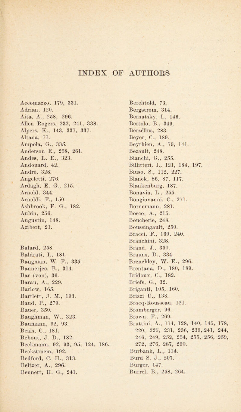 INDEX OF AUTHORS Accomazzo, 179, 331. Adrian, 120. Aita, A., 258, 296. Allen Rogers, 232, 241, 338. Alpers, K., 143, 337, 337. Altana, 77. Ampola, G., 335. Anderson E., 258, 261. Andes, L. E., 323. Andouard, 42. Andre, 328. Angeletti, 276. Ardagh, E. Gr., 215. Arnold, 344. Arnoldi, F., 150. Ashbrook, F. G., 182. Aubin, 256. Augustin, 148. Azibert, 21. Balard, 258. Baldrati, I., 181. Bangman, W. F., 335. Bannerjee, B., 314. Bar (von), 36. Barau, A., 229. Barlow, 165. Bartlett, J. M., 193. Baud, P., 279. Bauer, 350. Baughman, W., 323. Baumann, 92, 93. Beals, C., 181. Bebout, J. D., 182. Beckmann, 92, 93, 95, 124, 186. Beckstroem, 192. Bedford, C. H., 313. Beltzer, A., 296. Bennett, H. Gr., 241. Berchtold, 73. Bergstrom, 314. Bernatsky, I., 146. Bertolo, B., 349. Berzelius, 283. Beyer, C., 189. Beythien, A., 79, 141. Bezault, 248. Bianchi, G., 255. Billitteri, I., 121, 184, 197. Biuso, S., 112, 227. Blanck, 86, 87, 117. Blankenburg, 187. Bonavia, L., 255. Bongiovanni, C., 271. Bornemann, 281. Bosco, A., 215. Boucherie, 248. Boussingault, 250. Bracci, F., 160, 240. Branching 328. Brand, J., 350. Brauns, D., 334. Brenchley, W. E., 296. Brentana, D., 180, 189. Bridoux, C., 182. Briefs, G., 32. Briganti, 105, 160. Brizzi U., 138. Brocq-Rousseau, 121. Bromberger, 96. Brown, F., 269. Bruttini, A., 114, 128, 140, 145, 178, 220, 225, 231, 236, 239, 241, 244, 246, 249, 252, 254, 255, 256, 259, 272, 276, 287, 290. Burbank, L., 114. Burd S. J., 207. Burger, 147. Burrel, B., 258, 264.