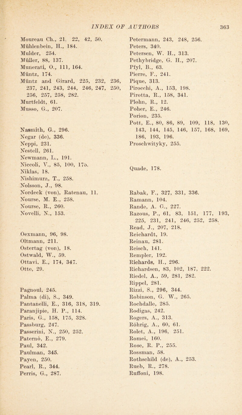 Petermann, 243, 248, 256. Peters, 340. Petersen, W. H., 313. Pethybridge, G-. H., 207. Pfy], B., 63. Pierre, F., 241. 236, Pique, 313. 250, Pirocohi, A., 153, 198. Pirotta, R., 158, 341. Plolm, R., 12. Poher, E., 246. Porion, 235. Pott, E., 80, 86, 89, 109, 118, 130, 143, 144, 145, 146, 157, 168, 169, 186, 193, 196. Proschwityky, 255. Moureau Ch., 21. 22, 42, 50. Miihlenbein, H., 184. Mulder, 254. Muller, 88, 137. Munerati, O., 111. 164. Muntz, 174. Muntz and Girard, 225, 232, 237, 241, 243, 244, 246, 247, 256, 257, 258, 282. Murtfeldt, 61. Musso, G., 207. Nasmith, G., 296. Negar (de), 336. Neppi, 231. Nestell, 261. Newmann, L., 191. Niccoli, V., 85, 100, 175. Niklas, 18. Nishimura, T., 258. Nolsson, J., 98. Nordeck (von), Ratenau, 11. Nourse, M. E., 258. Nourse, R., 260. Novelli, N., 153. Oexmann, 96, 98. Oltmann, 211. Ostertag (von), 18. Ostwald, W., 59. Ottavi, E., 174, 347. Otte, 29. Pagnoul, 245. Palma (di), S., 349. Pantanelli, E., 316, 318, 319. Paranjipie, H. P., 114. Paris, G., 158, 175, 328. Passburg, 247. Passerini, N., 250, 252. Paterno, E., 279. Paul, 342. Pauhnan, 345. Payen, 250. Pearl, R., 344. Perris, G., 287. Quade, 178. Rabak, F., 327, 331, 336. Ramann, 104. Rande, A. G., 227. Razous, P., 61, 83, 151, 177, 193, 225, 231, 241, 246, 252, 258. Read, J., 207, 218. Reichardt, 19. Reinau, 281. Reisch, 141. Rempler, 192. Richards, H., 296. Richardsen, 83, 102, 187, 222. Riedel, A., 59, 281, 282. Rippel, 281. Rizzi, S., 296, 344. Robinson, G. W., 265. Rochdalle, 285. Rodigas, 242. Rogers, A., 313. Rohrig, A., 60, 61. Rolet, A., 196, 251. Romei, 160. Rose, R. P., 255. Rossman, 58. Rothschild (de), A., 253. Rueb, R., 278. Ruffoni, 198.