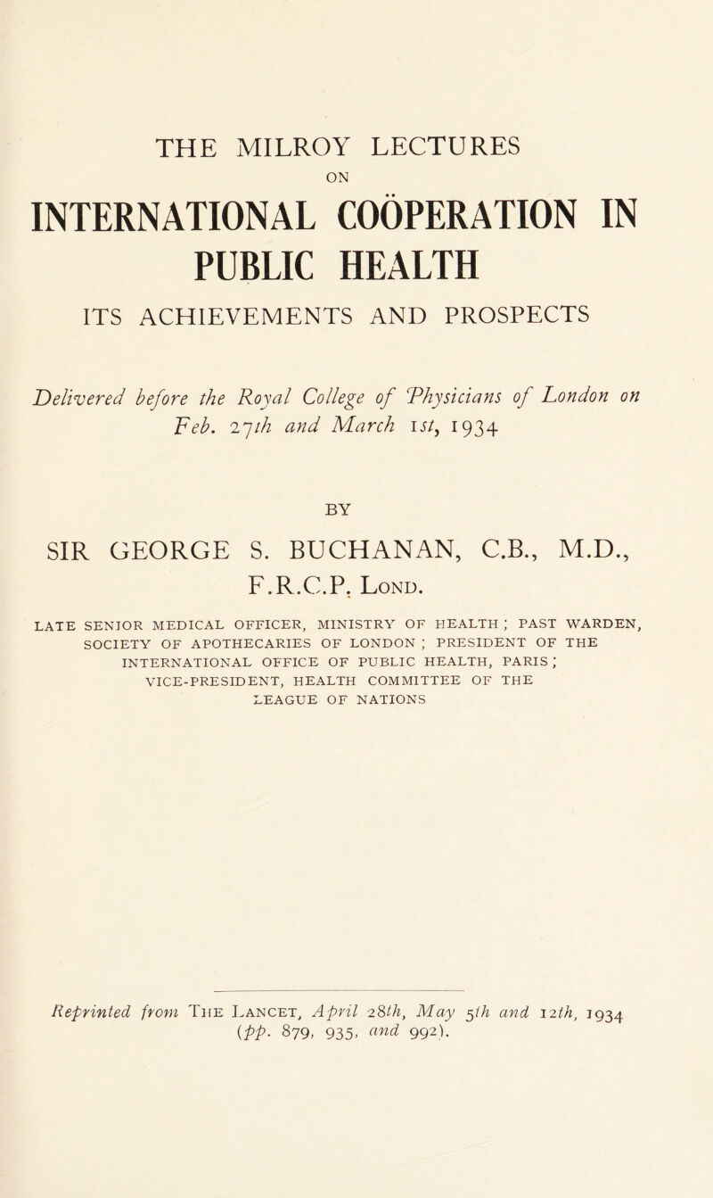 THE MILROY LECTURES ON INTERNATIONAL COOPERATION IN PUBLIC HEALTH ITS ACHIEVEMENTS AND PROSPECTS Delivered before the Royal College of Rhysicians of Condon on Feb. 2^th and March u/, 1934 BY SIR GEORGE S. BUCHANAN, C.B., M.D., F.R.C.P. Lond. LATE SENIOR MEDICAL OFFICER, MINISTRY OF HEALTH ; PAST WARDEN, SOCIETY OF APOTHECARIES OF LONDON ; PRESIDENT OF TEIE INTERNATIONAL OFFICE OF PUBLIC HEALTH, PARIS ; VICE-PRESIDENT, HEALTH COMMITTEE OF THE LEAGUE OF NATIONS Reprinted from The Lancet, April 2Sth, May ^ih and 12th, 1934 {pp. 879, 935, and 992).