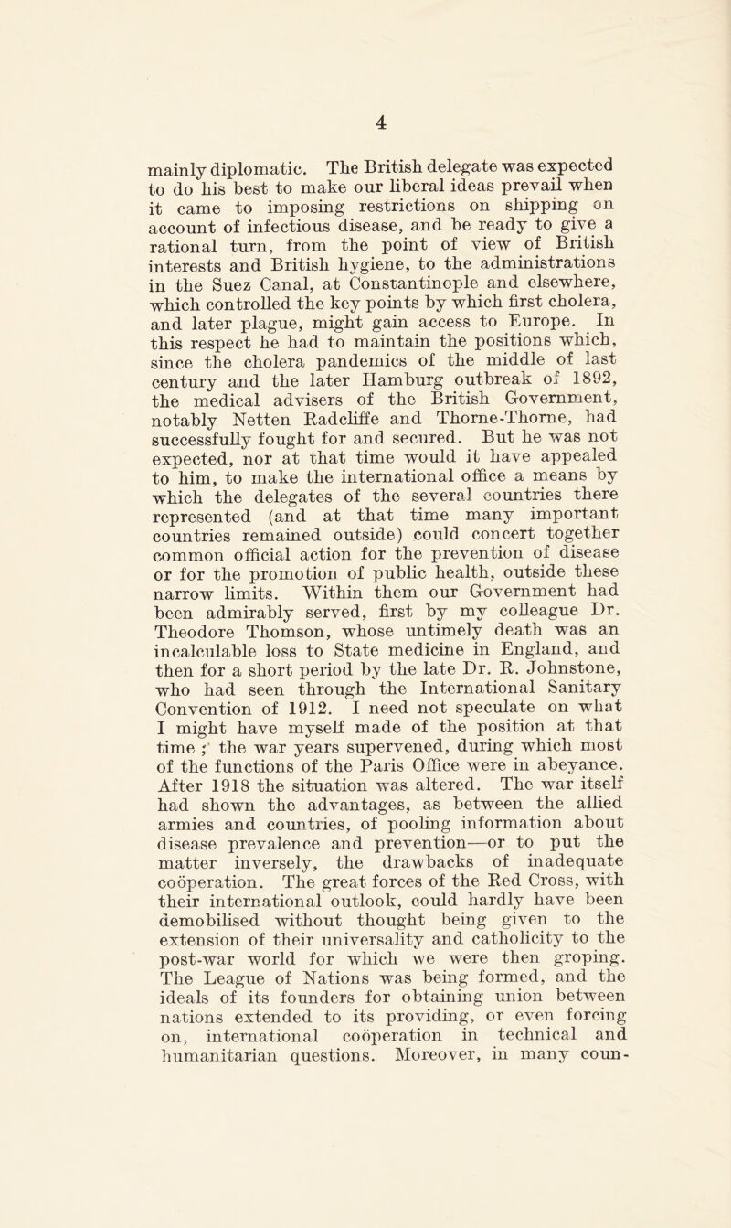 mainly diplomatic. The British delegate was expected to do his best to make our liberal ideas prevail when it came to imposing restrictions on shipping on account of infectious disease, and be ready to give a rational turn, from the point of view of British interests and British hygiene, to the administrations in the Suez Canal, at Constantinople and elsewhere, which controlled the key points by which first cholera, and later plague, might gain access to Europe. In this respect he had to maintain the positions which, since the cholera pandemics of the middle of last century and the later Hamburg outbreak of 1892, the medical advisers of the British Government, notably Netten Radcliffe and Thorne-Thorne, had successfully fought for and secured. But he was not expected, nor at that time would it have appealed to him, to make the international office a means by which the delegates of the several countries there represented (and at that time many important countries remained outside) could concert together common official action for the prevention of disease or for the promotion of public health, outside these narrow limits. Within them our Government had been admirably served, first by my colleague Dr. Theodore Thomson, whose untimely death was an incalculable loss to State medicine in England, and then for a short period by the late Dr. B. Johnstone, who had seen through the International Sanitary Convention of 1912. I need not speculate on what I might have myself made of the position at that time the war years supervened, during which most of the functions of the Paris Office were in abeyance. After 1918 the situation was altered. The war itself had shown the advantages, as between the allied armies and countries, of pooling information about disease prevalence and prevention—or to put the matter inversely, the drawbacks of inadequate cooperation. The great forces of the Red Cross, with their international outlook, could hardly have been demobilised without thought being given to the extension of their universality and catholicity to the post-war world for which we were then groping. The League of Nations was bemg formed, and the ideals of its founders for obtaining union between nations extended to its providing, or even forcing on, international cooperation in technical and humanitarian questions. Moreover, in many coun-