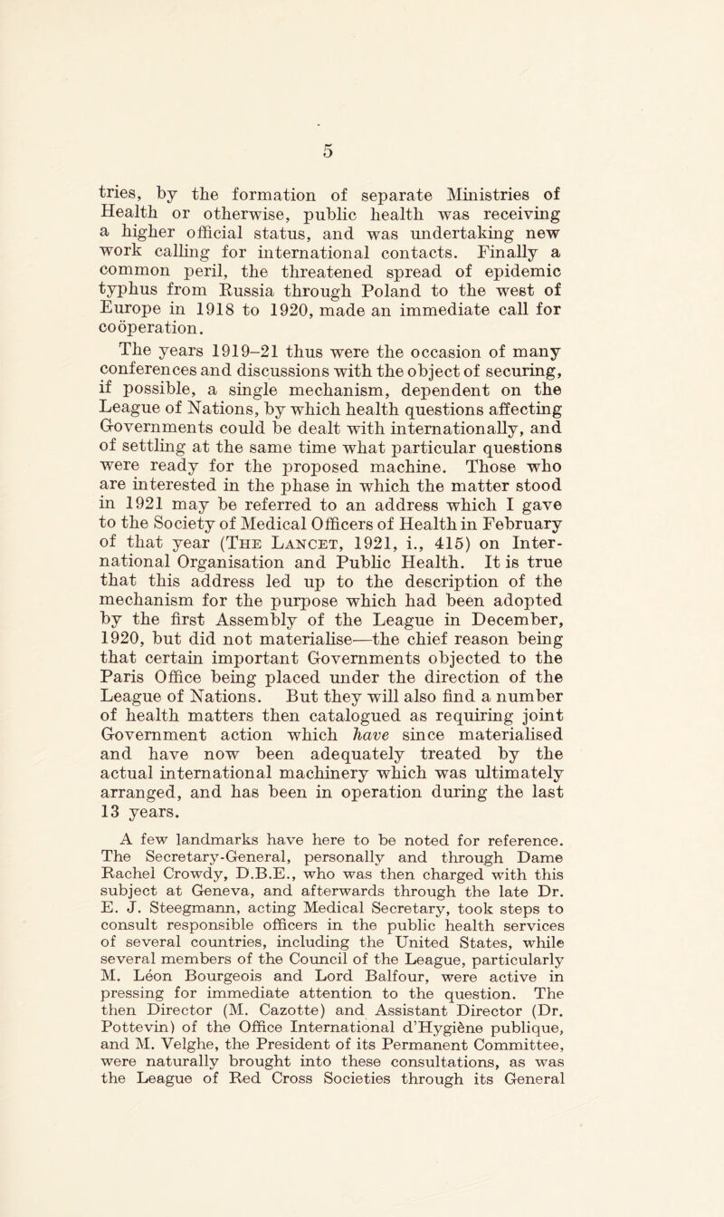 tries, by tbe formation of separate Ministries of Health or otherwise, public health was receiving a higher official status, and was undertaking new work calhng for international contacts. Finally a common peril, the threatened spread of epidemic typhus from Kussia through Poland to the west of Europe in 1918 to 1920, made an immediate call for cooperation. The years 1919-21 thus were the occasion of many conferences and discussions with the object of securing, if possible, a single mechanism, dependent on the League of Nations, by which health questions affecting Grovernments could be dealt with internationally, and of settling at the same time what particular questions were ready for the proposed machine. Those who are interested in the phase in which the matter stood in 1921 may be referred to an address which I gave to the Society of Medical Officers of Health in February of that year (The Lancet, 1921, i., 415) on Inter- national Organisation and Pubhc Health. It is true that this address led up to the description of the mechanism for the purpose which had been adopted by the first Assembly of the League in December, 1920, but did not materialise—the chief reason being that certain important Governments objected to the Paris Office being placed under the direction of the League of Nations. But they will also find a number of health matters then catalogued as requiring joint Government action which have since materialised and have now been adequately treated by the actual international machinery which was ultimately arranged, and has been in operation during the last 13 years. A few landmarks have here to be noted for reference. The Secretary-General, personally and through Dame Rachel Crowdy, D.B.E., who was then charged with this subject at Geneva, and afterwards through the late Dr. E. J. Steegmann, acting Medical Secretary, took steps to consult responsible officers in the public health services of several coimtries, including the United States, while several members of the Council of the League, particularly M. Leon Bourgeois and Lord Balfour, were active in pressing for immediate attention to the question. The then Director (M, Cazotte) and Assistant Director (Dr. Pottevin) of the Office International d’Hygi^ne publique, and M. Velghe, the President of its Permanent Committee, were naturally brought into these consultations, as was the League of Red Cross Societies through its General