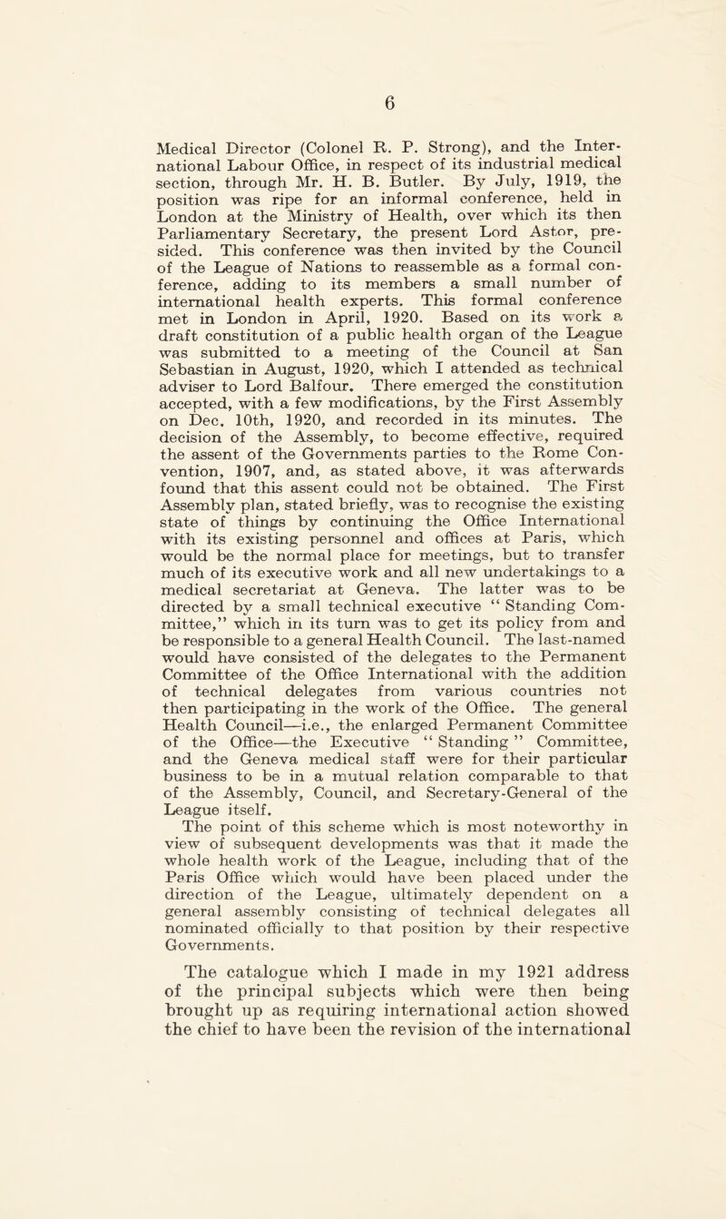 Medical Director (Colonel R. P. Strong), and the Inter- national Labour Office, in respect of its industrial medical section, through Mr. H. B. Butler. By July, 1919, the position was ripe for an informal conference, held in London at the Ministry of Health, over which its then Parliamentary Secretary, the present Lord Astor, pre- sided. This conference was then invited by the Council of the League of Nations to reassemble as a formal con- ference, adding to its members a small number of international health experts. This formal conference met in London in April, 1920. Based on its work p. draft constitution of a public health organ of the League was submitted to a meeting of the Council at San Sebastian in August, 1920, which I attended as technical adviser to Lord Balfour. There emerged the constitution accepted, with a few modifications, by the First Assembly on Dec. 10th, 1920, and recorded in its minutes. The decision of the Assembly, to become effective, required the assent of the Governments parties to the Rome Con- vention, 1907, and, as stated above, it was afterwards found that this assent could not be obtained. The First Assembly plan, stated briefly, was to recognise the existing state of things by continuing the Office International with its existing personnel and offices at Paris, which would be the normal place for meetings, but to transfer much of its executive work and all new imdertakings to a medical secretariat at Geneva. The latter was to be directed by a small technical executive “ Standing Com- mittee,” which in its turn was to get its policy from and be responsible to a general Health Council. The last-named would have consisted of the delegates to the Permanent Committee of the Office International with the addition of technical delegates from various countries not then participating in the work of the Office. The general Health Coimcil—i.e., the enlarged Permanent Committee of the Office—the Executive “ Standing ” Committee, and the Geneva medical staff were for their particular business to be in a mutual relation comparable to that of the Assembly, Coimcil, and Secretary-General of the League itself. The point of this scheme which is most noteworthy in view of subsequent developments was that it made the whole health work of the League, including that of the Paris Office which would have been placed under the direction of the League, ultimately dependent on a general assembly consisting of technical delegates all nominated officially to that position by their respective Governments. The catalogue which I made in my 1921 address of the principal subjects which were then being brought up as requiring international action showed the chief to have been the revision of the international