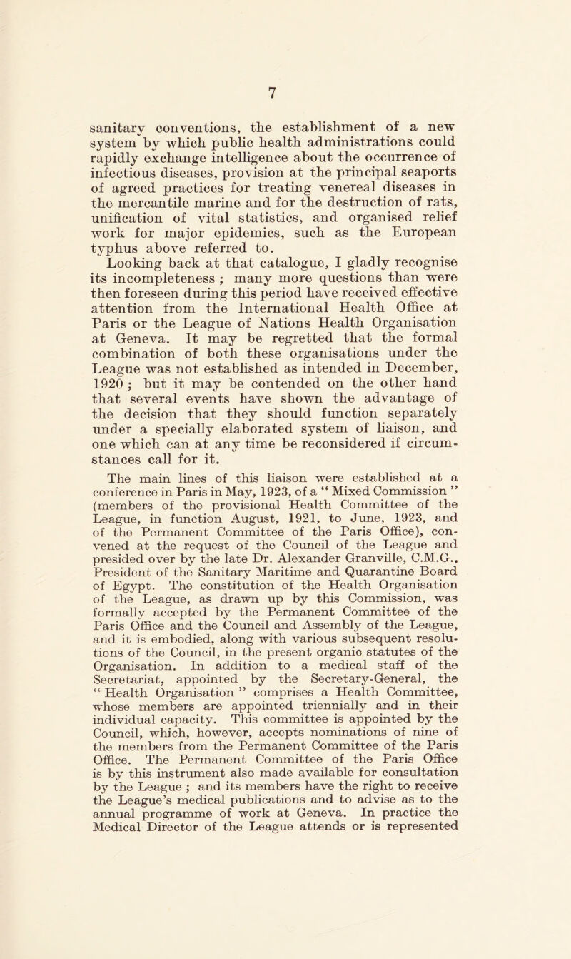 sanitary conventions, the establishment of a new system by which public health administrations could rapidly exchange intelhgence about the occurrence of infectious diseases, provision at the principal seaports of agreed practices for treating venereal diseases in the mercantile marine and for the destruction of rats, unification of vital statistics, and organised rehef work for major epidemics, such as the European typhus above referred to. Looking back at that catalogue, I gladly recognise its incompleteness ; many more questions than were then foreseen during this period have received effective attention from the International Health Office at Paris or the League of Nations Health Organisation at Geneva. It may be regretted that the formal combination of both these organisations under the League was not established as intended in December, 1920 ; but it may be contended on the other hand that several events have shown the advantage of the decision that they should function separately under a specially elaborated system of liaison, and one which can at any time be reconsidered if circum- stances call for it. The main lines of this liaison were established at a conference in Paris in May, 1923, of a “ Mixed Commission ” (members of the provisional Health Committee of the League, in function August, 1921, to June, 1923, and of the Permanent Committee of the Paris Office), con- vened at the request of the Council of the League and presided over by the late Dr. Alexander Granville, C.M.G., President of the Sanitary Maritime and Quarantine Board of Egypt. The constitution of the Health Organisation of the League, as drawn up by this Commission, was formally accepted by the Permanent Committee of the Paris Office and the Council and Assembly of the League, and it is embodied, along with various subsequent resolu- tions of the Council, in the present organic statutes of the Organisation. In addition to a medical staff of the Secretariat, appointed by the Secretary-General, the “ Health Organisation ” comprises a Health Committee, whose members are appointed triennially and in their individual capacity. This committee is appointed by the Council, which, however, accepts nominations of nine of the members from the Permanent Committee of the Paris Office. The Permanent Committee of the Paris Office is by this instrument also made available for consultation by the League ; and its members have the right to receive the League’s medical publications and to advise as to the annual programme of work at Geneva. In practice the Medical Director of the League attends or is represented