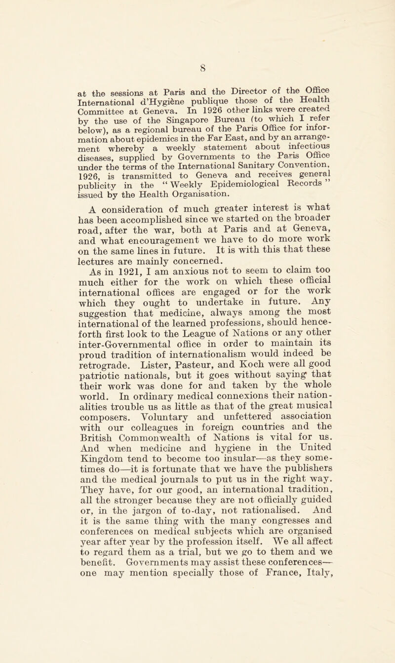 at th© sessions at Paris and the Director of the Office International d’Hygidne publique those of the Health Committee at Geneva. In 1926 other links were create^ by the use of the Singapore Bureau (to which I refer below), as a regional bureau of the Paris Office for infor- mation about epidemics in the Far East, and by an arrange- ment whereby a weekly statement about infectious diseases, supplied by Governments to the Paris Office under the terms of the International Sanitary Convention, 1926, is transmitted to Geneva and receives general publicity in the “ Weekly Epidemiological Becords ” issued by the Health Organisation. A consideration of much greater interest is what has been accomplished since we started on the broader road, after the war, both at Paris and at Geneva, and what encouragement we have to do more work on the same lines in future. It is with this that these lectures are mainly concerned. As in 1921, I am anxious not to seem to claim too much either for the work on which these official international offices are engaged or for the work which they ought to undertake in future. Any suggestion that medicine, always among the most international of the learned professions, should hence- forth first look to the League of Nations or any other inter-Governmental office in order to maintain its proud tradition of internationalism would indeed be retrograde. Lister, Pasteur, and Koch were all good patriotic nationals, but it goes without saying' that their work was done for and taken by the whole world. In ordinary medical connexions their nation- alities trouble us as little as that of the great musical composers. Voluntary and unfettered association with our colleagues in foreign countries and the British Commonwealth of Nations is vital for us. And when medicine and hygiene in the United Kingdom tend to become too insular—as they some- times do—it is fortunate that we have the pubhshers and the medical journals to put us in the right way. They have, for our good, an international tradition, all the stronger because they are not officially guided or, in the jargon of to-day, not rationalised. And it is the same thing with the many congresses and conferences on medical subjects which are organised year after year by the profession itself. We all affect to regard them as a trial, but we go to them and we benefit. Governments may assist these conferences— one may mention specially those of France, Italy,