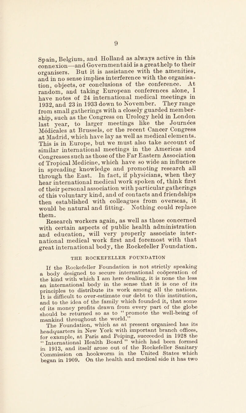 Spain, Belgium, and Holland as always active in this connexion—and Government aid is a great help to their organisers. But it is assistance with the amenities, and in no sense implies interference with the organisa- tion, objects, or conclusions of the conference. At random, and taking European conferences alone, I have notes of 24 international medical meetings in 1932, and 23 in 1933 down to November. They range from small gatherings with a closely guarded member- ship, such as the Congress on Urology held in London last year, to larger meetings hke the Journees Medicales at Brussels, or the recent Cancer Congress at Madrid, which have lay as well as medical elements. This is in Europe, but we must also take account of similar international meetings in the Americas and Congresses such as those of the Far Eastern Association of Tropical Medicine, which have so wide an influence in spreading knowledge and promoting research all through the East. In fact, if physicians, when they hear international medical work spoken of, think first of their personal association with particular gatherings of this voluntary kind, and of contacts and friendships then established with colleagues from overseas, it would be natural and fitting. Nothing could replace them. Kesearch workers again, as well as those concerned with certain aspects of public health administration and education, will very properly associate inter- national medical work first and foremost with that great international body, the Kockefeller Foundation. THE ROCKEFELLER FOUNDATION If the Rockefeller Foundation is not strictly speaking a body designed to secure international cooperation of the kind with which I am here dealing, it is none the less an international body in the sense that it is one of its principles to distribute its work among all the nations. It is difficult to over-estimate our debt to this institution, and to the idea of the family which founded it, that some of its money profits drawn from every part of the globe should be returned so as to “ promote the well-being of mankind throughout the world. The Foundation, which as at present organised has its headquarters in New York with important branch offices, for example, at Paris and Peiping, succeeded in 1928 the “ International Health Board ” which had been formed in 1913, and itself arose out of the Rockefeller Sanitary Commission on hookworm in the United States which began in 1909. On the health and medical side it has two