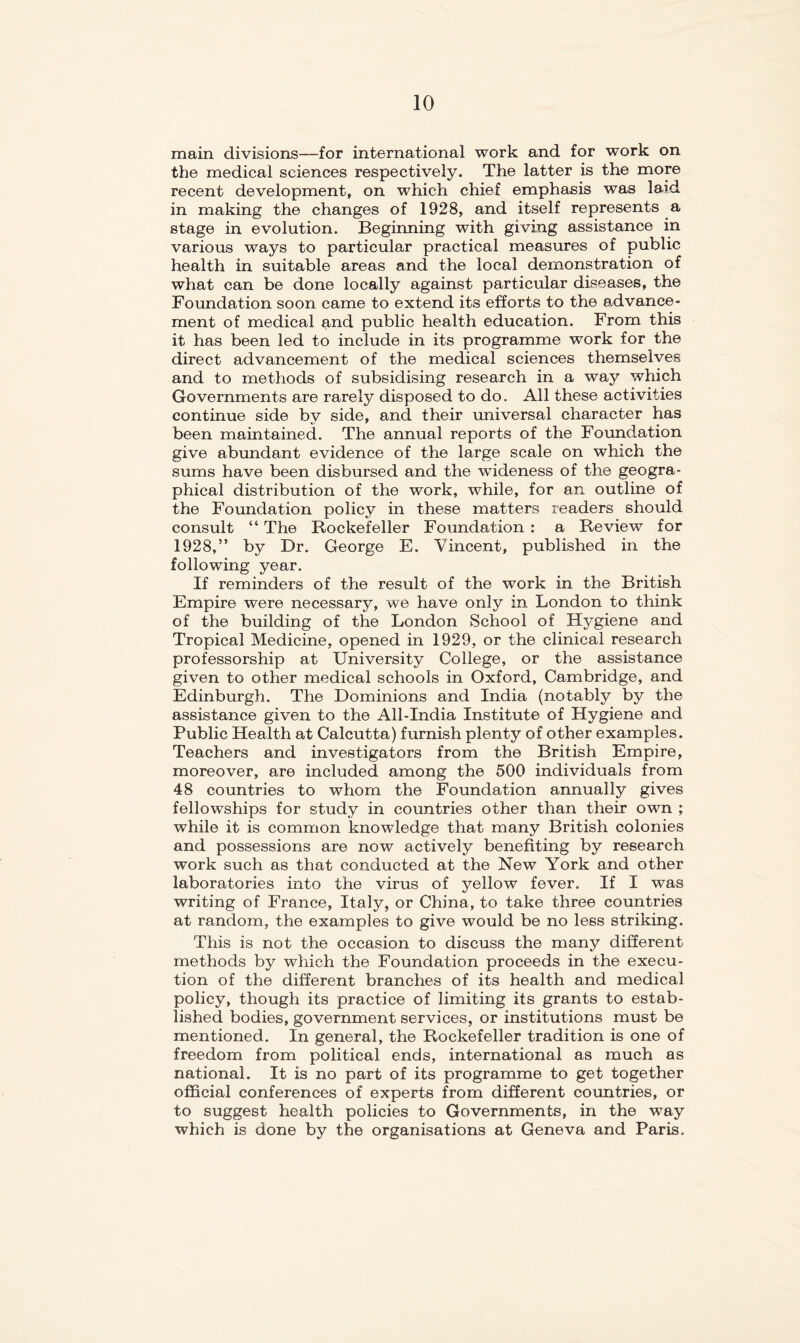 main divisions—for international work and for work on the medical sciences respectively. The latter is the more recent development, on which chief emphasis was laid in making the changes of 1928, and itself represents a stage in evolution. Beginning with giving assistance in various ways to particular practical measures of public health in suitable areas and the local demonstration of what can be done locally against particular diseases, the Foundation soon came to extend its efforts to the advance- ment of medical and public health education. From this it has been led to include in its programme work for the direct advancement of the medical sciences themselves and to methods of subsidising research in a way which Governments are rarely disposed to do. All these activities continue side by side, and their universal character has been maintained. The annual reports of the Fovmdation give abundant evidence of the large scale on which the sums have been disbursed and the wideness of the geogra- phical distribution of the work, while, for an outline of the Formdation policy in these matters readers should consult “ The Rockefeller Foundation : a Review for 1928,” by Dr. George E. Vincent, published in the following year. If reminders of the result of the work in the British Empire were necessary, we have only in London to think of the building of the London School of Hygiene and Tropical Medicine, opened in 1929, or the clinical research professorship at University College, or the assistance given to other medical schools in Oxford, Cambridge, and Edinburgh. The Dominions and India (notably by the assistance given to the All-India Institute of Hygiene and Public Health at Calcutta) furnish plenty of other examples. Teachers and investigators from the British Empire, moreover, are included among the 500 individuals from 48 countries to whom the Foundation annually gives fellowships for study in countries other than their own ; while it is common knowledge that many British colonies and possessions are now actively benefiting by research work such as that conducted at the New York and other laboratories into the virus of yellow fever. If I was writing of France, Italy, or China, to take three countries at random, the examples to give would be no less striking. This is not the occasion to discuss the many different methods by which the Foundation proceeds in the execu- tion of the different branches of its health and medical policy, though its practice of limiting its grants to estab- lished bodies, government services, or institutions must be mentioned. In general, the Rockefeller tradition is one of freedom from political ends, international as much as national. It is no part of its programme to get together official conferences of experts from different countries, or to suggest health policies to Governments, in the way which is done by the organisations at Geneva and Paris,