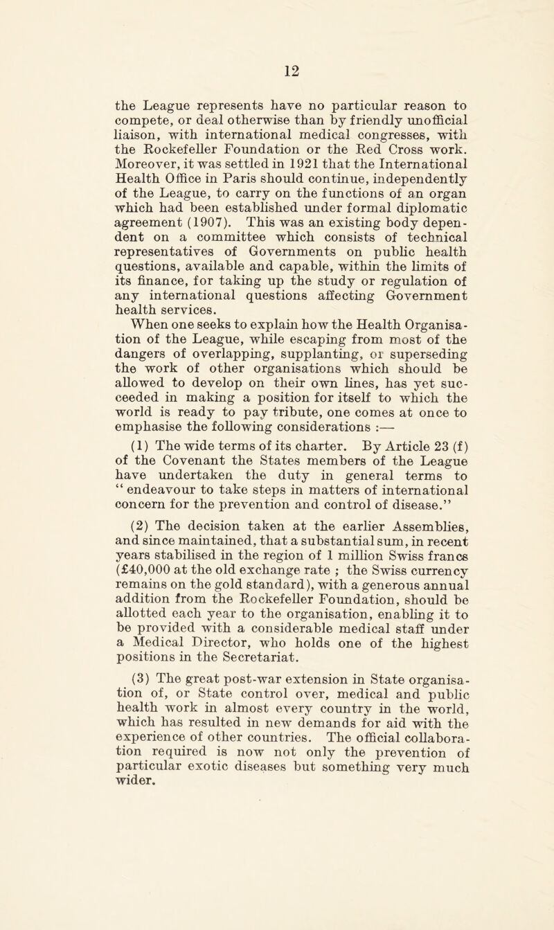 the League represents have no particular reason to compete, or deal otherwise than by friendly unofficial liaison, with international medical congresses, with the Eockefeller Foundation or the Ked Cross work. Moreover, it was settled in 1921 that the International Health Office in Paris should continue, independently of the League, to carry on the functions of au organ which had been established under formal diplomatic agreement (1907). This was an existing body depen- dent on a committee which consists of technical representatives of Governments on public health questions, available and capable, within the limits of its finance, for taking up the study or regulation of any international questions affecting Government health services. When one seeks to explain how the Health Organisa- tion of the League, while escaping from most of the dangers of overlapping, supplanting, or superseding the work of other organisations which should be allowed to develop on their own lines, has yet suc- ceeded in making a position for itself to which the world is ready to pay tribute, one comes at once to emphasise the following considerations :— (1) The wide terms of its charter. By Article 23 (f) of the Covenant the States members of the League have undertaken the duty in general terms to “ endeavour to take steps in matters of international concern for the prevention and control of disease.” (2) The decision taken at the earlier Assemblies, and since maintained, that a substantial sum, in recent years stabilised in the region of 1 million Swiss francs (£40,000 at the old exchange rate ; the Swiss currency remains on the gold standard), with a generous annual addition from the Eockefeller Foundation, should be allotted each year to the organisation, enabling it to be provided with a considerable medical staff under a Medical Director, who holds one of the highest positions in the Secretariat. (3) The great post-war extension in State organisa- tion of, or State control over, medical and public health work in almost every country in the world, which has resulted in new demands for aid with the experience of other countries. The official collabora- tion required is now not only the prevention of particular exotic diseases but somethin^ verv much wider.