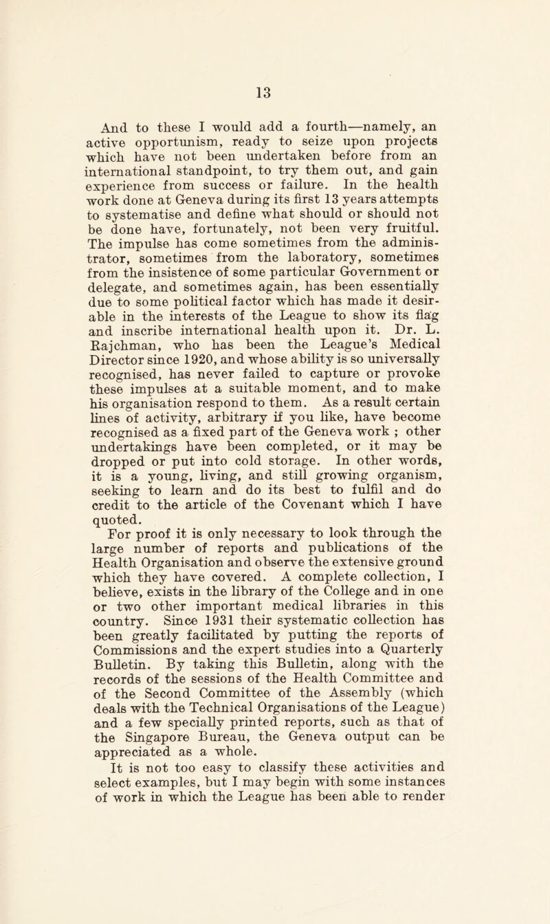 And to these I would add a fourth—namely, an active opportunism, ready to seize upon projects which have not been undertaken before from an international standpoint, to try them out, and gain experience from success or failure. In the health work done at Geneva during its first 13 years attempts to systematise and define what should or should not be done have, fortunately, not been very fruitful. The impulse has come sometimes from the adminis- trator, sometimes from the laboratory, sometimes from the insistence of some particular Government or delegate, and sometimes again, has been essentially due to some political factor which has made it desir- able in the interests of the League to show its flag and inscribe international health upon it. Dr. L. Eajchman, who has been the League’s Medical Director since 1920, and whose ability is so universally recognised, has never failed to capture or provoke these impulses at a suitable moment, and to make his organisation respond to them. As a result certain lines of activity, arbitrary if you like, have become recognised as a fixed part of the Geneva work ; other undertakings have been completed, or it may be dropped or put into cold storage. In other words, it is a young, living, and still growing organism, seeking to learn and do its best to fulfil and do credit to the article of the Covenant which I have quoted. For proof it is only necessary to look through the large number of reports and publications of the Health Organisation and observe the extensive ground which they have covered. A complete collection, I believe, exists in the library of the College and in one or two other important medical libraries in this country. Since 1931 their systematic collection has been greatly facilitated by putting the reports of Commissions and the expert studies into a Quarterly Bulletin. By taking this Bulletin, along with the records of the sessions of the Health Committee and of the Second Committee of the Assembly (which deals with the Technical Organisations of the League) and a few specially printed reports, such as that of the Singapore Bureau, the Geneva output can be appreciated as a whole. It is not too easy to classify these activities and select examples, but I may begin with some instances of work in which the League has been able to render