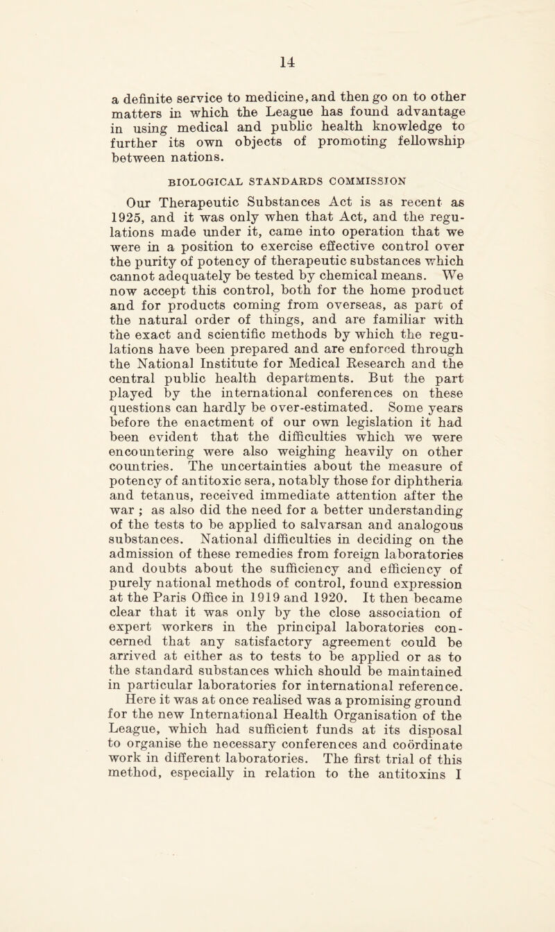 a definite service to medicine, and then go on to other matters in which the League has found advantage in using medical and public health knowledge to further its own objects of promoting fellowship between nations. BIOLOGICAL STANDARDS COMMISSION Our Therapeutic Substances Act is as recent as 1925, and it was only when that Act, and the regu- lations made under it, came into operation that we were in a position to exercise effective control over the purity of potency of therapeutic substances which cannot adequately be tested by chemical means. We now accept this control, both for the home product and for products coming from overseas, as part of the natural order of things, and are familiar with the exact and scientific methods by which the regu- lations have been prepared and are enforced through the National Institute for Medical Eesearch and the central public health departments. But the part played by the international conferences on these questions can hardly be over-estimated. Some years before the enactment of our own legislation it had been evident that the difficulties which we were encountering were also weighing heavily on other countries. The uncertainties about the measure of potency of antitoxic sera, notably those for diphtheria and tetanus, received immediate attention after the war ; as also did the need for a better understanding of the tests to be applied to salvarsan and analogous substances. National difficulties in deciding on the admission of these remedies from foreign laboratories and doubts about the sufficiency and efficiency of purely national methods of control, found expression at the Paris Office in 1919 and 1920. It then became clear that it was only by the close association of expert workers in the principal laboratories con- cerned that any satisfactory agreement could be arrived at either as to tests to be applied or as to the standard substances which should be maintained in particular laboratories for international reference. Here it was at once reahsed was a promising ground for the new International Health Organisation of the League, which had sufficient funds at its disposal to organise the necessary conferences and coordinate work in different laboratories. The first trial of this method, especially in relation to the antitoxins I