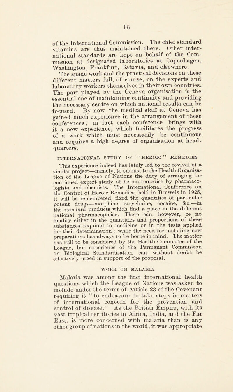 of the International Commission. The chief standard vitamins are thus maintained there. Other inter- national standards are kept on behalf of the Com- mission at designated laboratories at Copenhagen, W^ashington, Frankfurt, Batavia, and elsewhere. The spade work and the practical decisions on these different matters fall, of course, on the experts and laboratory workers themselves in their own countries. The part played by the Geneva organisation is the essential one of maintaining continuity and providing the necessary centre on which national results can be focused. By now the medical staff at Geneva has gained much experience in the arrangement of these conferences; in fact each conference brings with it a new experience, which facilitates the progress of a work which must necessarily be continuous and requires a high degree of organisation at head- quarters. INTERNATIONAL STUDY OF “ HEROIC ” REMEDIES This experience indeed has lately led to the revival of a similar project—namely, to entrust to the Health Organisa- tion of the League of Nations the duty of arranging for continued expert study of heroic remedies by pharmaco- logists and chemists. The International Conference on the Control of Heroic Remedies, held in Brussels in 1925, it will be remembered, fixed the quantities of particular potent drugs—morphine, strychnine, cocaine, &c.—in the standard products which find a place in the different national pharmacopoeias. There can, however, be no finality either in the quantities and proportions of these substances required in medicine or in the tests applied for their determination ; while the need for including new preparations has always to be borne in mind. The matter has still to be considered by the Health Committee of the League, but experience of the Permanent Commission on Biological Standardisation can without doubt be effectively urged in support of the proposal. WORK ON MALARIA Malaria was among the first international health questions which the League of Nations was asked to include under the terms of Article 23 of the Covenant requiring it “to endeavour to take steps in matters of international concern for the prevention and control of disease.” As the British Empire, with its vast tropical territories in Africa, India, and the Far East, is more concerned with malaria than is any other group of nations in the world, it was appropriate