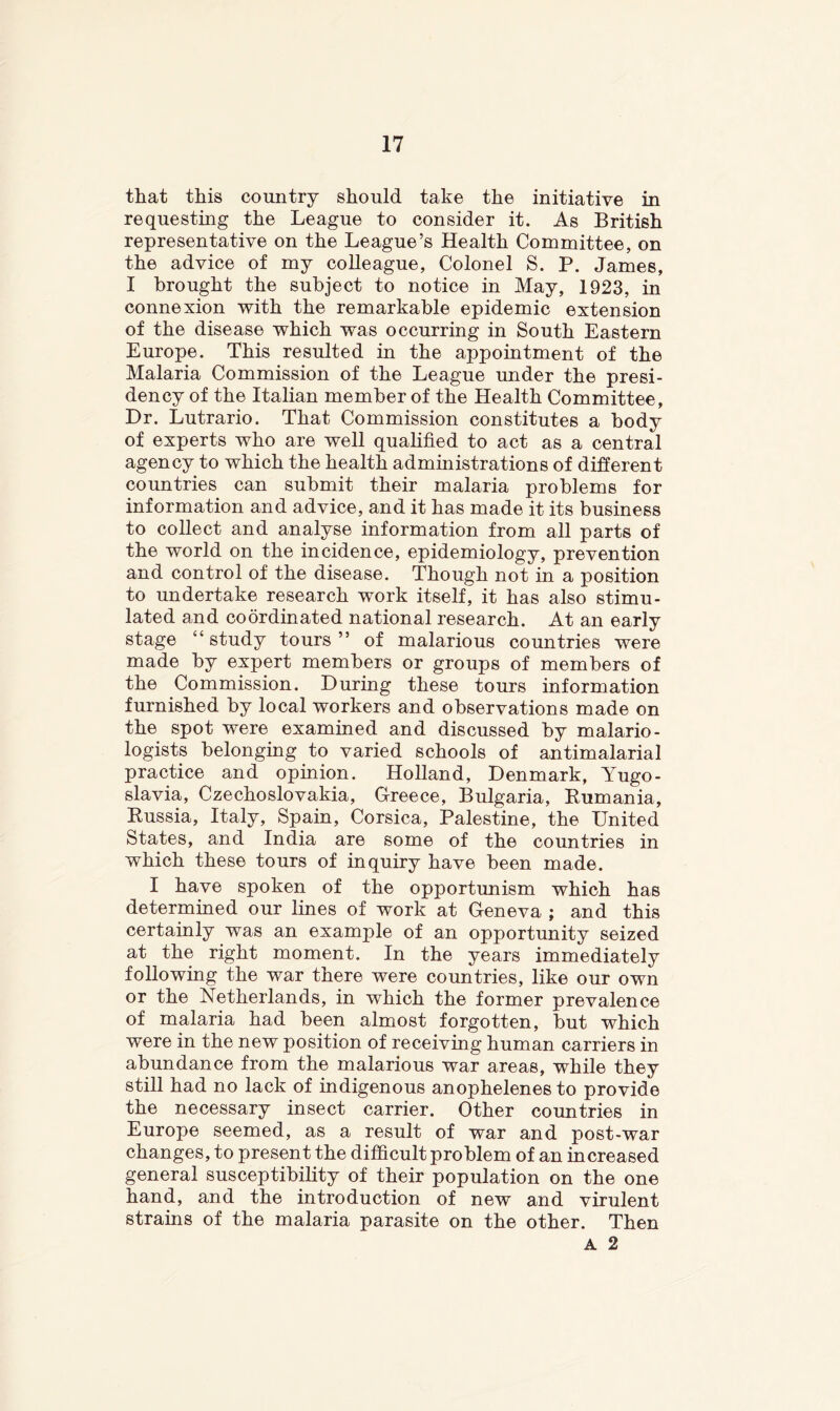 that this country should take the initiative in requesting the League to consider it. As British representative on the League’s Health Committee, on the advice of my colleague, Colonel S. P. James, I brought the subject to notice in May, 1923, in connexion with the remarkable epidemic extension of the disease which was occurring in South Eastern Europe. This resulted in the appointment of the Malaria Commission of the League under the presi- dency of the Italian member of the Health Committee, Dr. Lutrario. That Commission constitutes a body of experts who are well qualified to act as a central agency to which the health admuiistrations of different countries can submit their malaria problems for information and advice, and it has made it its business to collect and analyse information from all parts of the world on the incidence, epidemiology, prevention and control of the disease. Though not in a position to undertake research work itself, it has also stimu- lated and coordinated national research. At an early stage “study tours” of malarious countries were made by expert members or groups of members of the Commission. During these tours information furnished by local workers and observations made on the spot were examined and discussed by malario- logists belonging to varied schools of antimalarial practice and opinion. Holland, Denmark, Yugo- slavia, Czechoslovakia, Greece, Bulgaria, Rumania, Russia, Italy, Spain, Corsica, Palestine, the United States, and India are some of the countries in which these tours of inquiry have been made. I have spoken of the opportunism which has determined our lines of work at Geneva ; and this certainly was an example of an opportunity seized at the right moment. In the years immediately following the war there were countries, like our own or the Netherlands, in which the former prevalence of malaria had been almost forgotten, but which were in the new position of receiving human carriers in abundance from the malarious war areas, while they still had no lack of indigenous anophelenes to provide the necessary insect carrier. Other countries in Europe seemed, as a result of war and post-war changes, to present the dilficult problem of an increased general susceptibility of their population on the one hand, and the introduction of new and virulent strains of the malaria parasite on the other. Then A 2