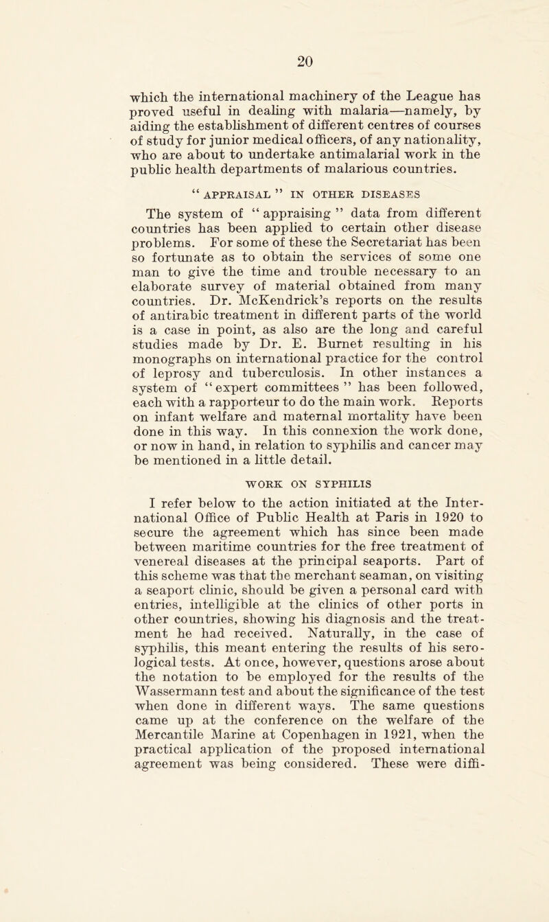 whicli the international machinery of the League has proved useful in dealing with malaria—namely, by aiding the estabhshment of different centres of courses of study for junior medical officers, of any nationality, who are about to undertake antimalarial work in the pubhc health departments of malarious countries. “ APPRAISAL ” IN OTHER DISEASES The system of “ appraising ” data from different countries has been apphed to certain other disease problems. For some of these the Secretariat has been so fortunate as to obtain the services of some one man to give the time and trouble necessary to an elaborate survey of material obtained from many countries. Dr. McKendrick’s reports on the results of antirabic treatment in different parts of the world is a case in point, as also are the long and careful studies made by Dr. E. Burnet resulting in his monographs on international practice for the control of leprosy and tuberculosis. In other instances a system of “expert committees ” has been followed, each with a rapporteur to do the main work. Eeports on infant welfare and maternal mortality have been done in this way. In this connexion the work done, or now in hand, in relation to syphilis and cancer may be mentioned in a little detail. WORK ON SYPHILIS I refer below to the action initiated at the Inter- national Office of Pubhc Health at Paris in 1920 to secure the agreement which has since been made between maritime countries for the free treatment of venereal diseases at the principal seaports. Part of this scheme was that the merchant seaman, on visiting a seaport clinic, should be given a personal card with entries, intelligible at the chnics of other ports in other countries, showing his diagnosis and the treat- ment he had received. Naturally, in the case of syphihs, this meant entering the results of his sero- logical tests. At once, however, questions arose about the notation to be employed for the results of the Wassermann test and about the significance of the test when done in different ways. The same questions came up at the conference on the welfare of the Mercantile Marine at Copenhagen in 1921, when the practical apphcation of the proposed international agreement was being considered. These were diffi-