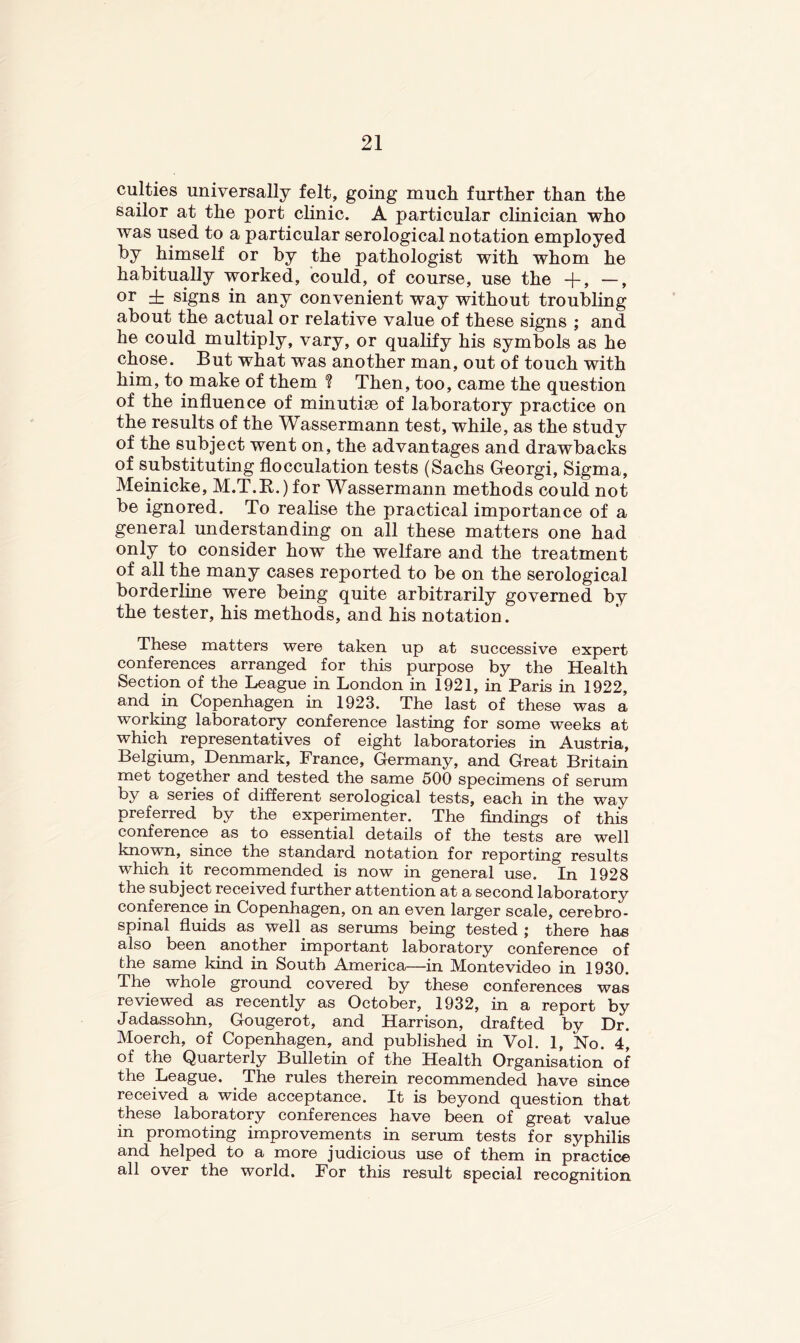 culties universally felt, going much further than the sailor at the port clinic. A particular clinician who was used to a particular serological notation employed by himself or by the pathologist with whom he habitually worked, could, of course, use the +, —, or ± signs in any convenient way without troubling about the actual or relative value of these signs ; and he could multiply, vary, or qualify his symbols as he chose. But what was another man, out of touch with him, to make of them ? Then, too, came the question of the influence of minutise of laboratory practice on the results of the Wassermann test, while, as the study of the subject went on, the advantages and drawbacks of substituting flocculation tests (Sachs Georgi, Sigma, Memicke, M.T.E.) for Wassermann methods could not be ignored. To realise the practical importance of a general understanding on all these matters one had only to consider how the welfare and the treatment of all the many cases reported to be on the serological borderline were being quite arbitrarily governed by the tester, his methods, and his notation. These matters were taken up at successive expert conferences arranged for this purpose by the Health Section of the League in London in 1921, in Paris in 1922, and in Copenhagen in 1923. The last of these was a working laboratory conference lasting for some weeks at which representatives of eight laboratories in Austria, Belgium, Denmark, France, Germany, and Great Britain met together and tested the same 500 specimens of serum by a series of different serological tests, each in the way preferred by the experimenter. The findings of this conference as to essential details of the tests are well known, since the standard notation for reporting results which it recommended is now in general use. In 1928 the subject received further attention at a second laboratory conference in Copenhagen, on an even larger scale, cerebro- spinal fluids as well as serums being tested ; there has also been another important laboratory conference of the same kind in South America—in Montevideo in 1930. The whole ground covered by these conferences was reviewed as recently as October, 1932, in a report by Jadassohn, Gougerot, and Harrison, drafted by Dr. Moerch, of Copenhagen, and published in Vol. 1, No. 4, of the Quarterly Bulletin of the Health Organisation of the League. The rules therein recommended have since received a wide acceptance. It is beyond question that these laboratory conferences have been of great value in promoting improvements in serum tests for syphilis and helped to a more judicious use of them in practice all over the world. For this result special recognition