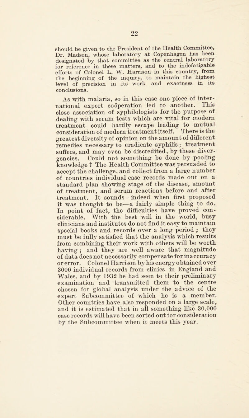 should be given to the President of the Health Committee, Dr. Madsen, whose laboratory at Copenhagen has been designated by that committee as the central laboratory for reference in these matters, and to the indefatigable efforts of Colonel L. W. Harrison in this coimtry, from the beginning of the inquiry, to maintain the highest level of precision in its work and exactness in its conclusions. As with malaria, so in this case one piece of inter- national expert cooperation led to another. This close association of syphilologists for the purpose of dealing with serum tests which are vital for modern treatment could hardly escape leading to mutual consideration of modern treatment itself. There is the greatest diversity of opinion on the amount of diherent remedies necessary to eradicate syphilis; treatment suffers, and may even be discredited, by these diver- gencies. Could not something be done by pooling knowledge ^ The Health Committee was persuaded to accept the challenge, and collect from a large number of countries individual case records made out on a standard plan showing stage of the disease, amount of treatment, and serum reactions before and after treatment. It sounds—^indeed when first proposed it was thought to be—a fairly simple thing to do. In point of fact, the difficulties have proved con- siderable. With the best will in the world, busy clinicians and institutes do not find it easy to maintain special books and records over a long period ; they must be fully satisfied that the analysis which results from combining their work with others will be worth having ; and they are well aware that magnitude of data does not necessarily compensate for inaccuracy or error. Colonel Harrison by his energy obtained over 3000 individual records from clinics in England and Wales, and by 1932 he had seen to their preliminary examination and transmitted them to the centre chosen for global analysis under the advice of the expert Subcommittee of which he is a member. Other countries have also responded on a large scale, and it is estimated that in all something hke 30,000 case records will have been sorted out for consideration by the Subcommittee when it meets this year.