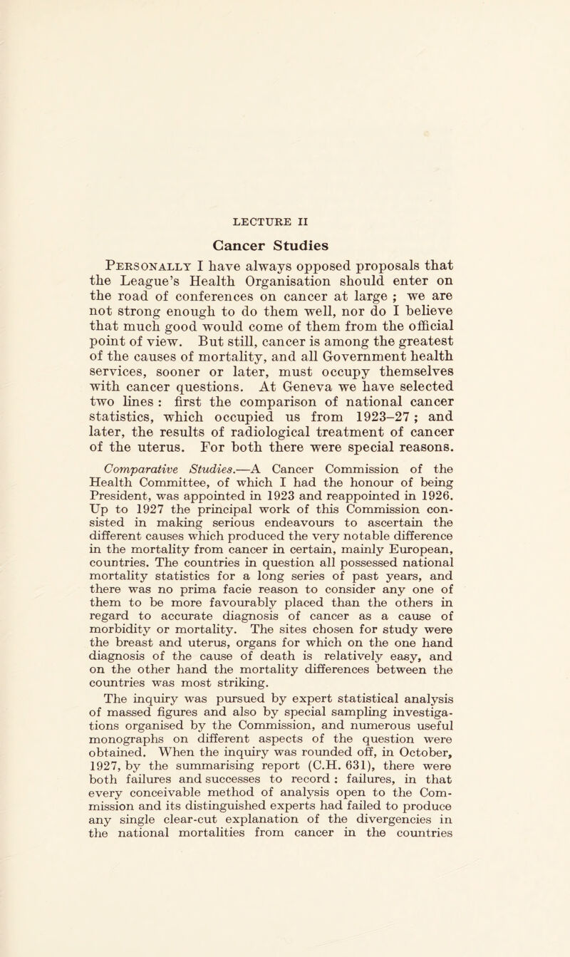 LECTURE II Cancer Studies Personally I have always opposed proposals that the League’s Health Organisation should enter on the road of conferences on cancer at large ; we are not strong enough to do them well, nor do I believe that much good would come of them from the official point of view. But still, cancer is among the greatest of the causes of mortality, and all Government health services, sooner or later, must occupy themselves with cancer questions. At Geneva we have selected two lines : first the comparison of national cancer statistics, which occupied us from 1923-27; and later, the results of radiological treatment of cancer of the uterus. For both there were special reasons. Comparative Studies.—A Cancer Commission of the Health Committee, of which I had the honour of being President, was appointed in 1923 and reappointed in 1926. Up to 1927 the principal work of this Commission con- sisted in making serious endeavours to ascertain the different causes which produced the very notable difference in the mortality from cancer in certain, mainly European, countries. The countries in question all possessed national mortality statistics for a long series of past years, and there was no prima facie reason to consider any one of them to be more favourably placed than the others in regard to accurate diagnosis of cancer as a cause of morbidity or mortality. The sites chosen for study were the breast and uterus, organs for which on the one hand diagnosis of the cause of death is relatively easy, and on the other hand the mortality differences between the coimtries was most striking. The tuquiry was pursued by expert statistical analysis of massed figures and also by special sampling investiga- tions organised by the Commission, and numerous useful monographs on different aspects of the question were obtained. When the inquiry was rounded off, in October, 1927, by the summarising report (C.H. 631), there were both failures and successes to record ; failures, in that every conceivable method of analysis open to the Com- mission and its distinguished experts had failed to produce any single clear-cut explanation of the divergencies in the national mortalities from cancer in the countries