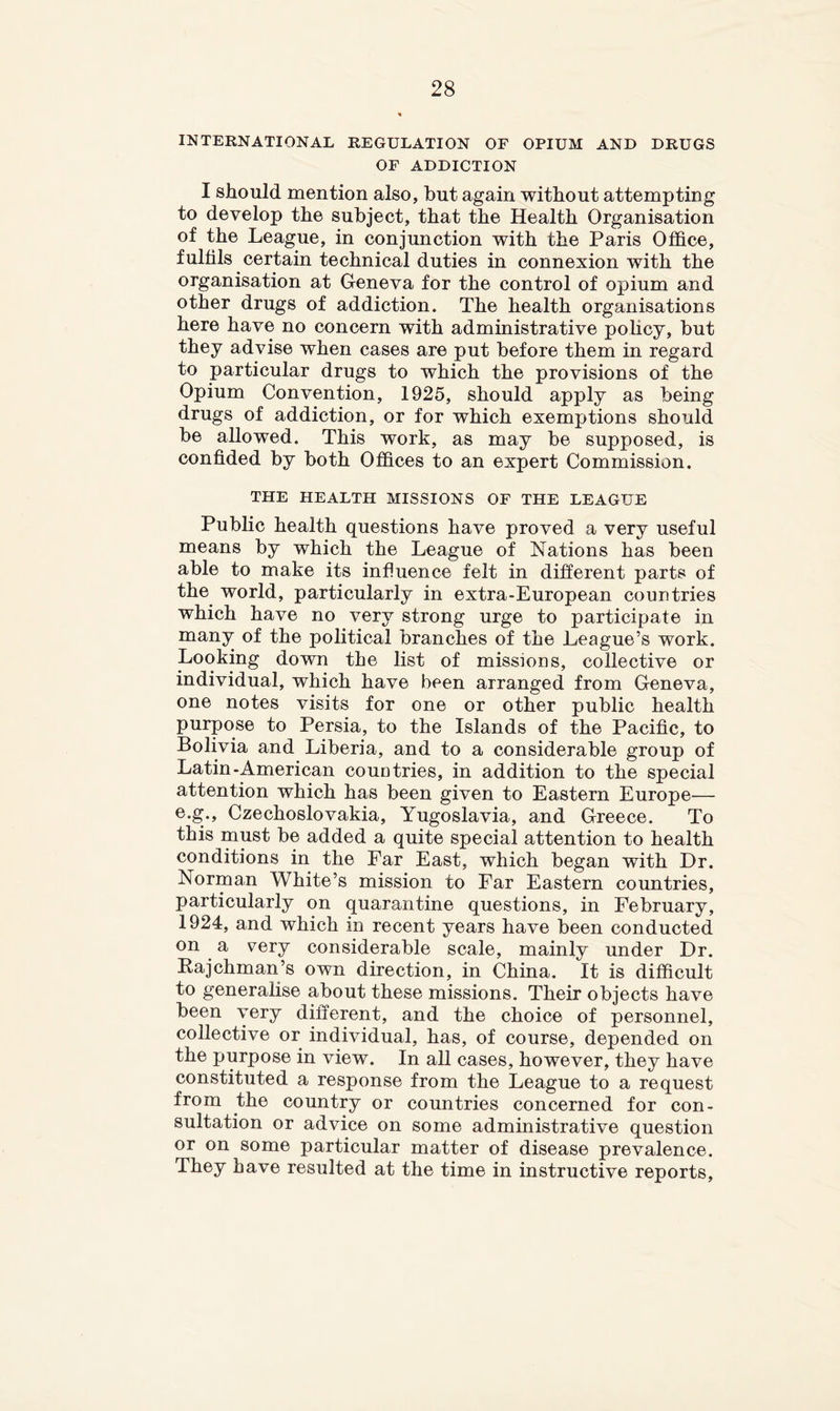 INTERNATIONAL REGULATION OF OPIUM AND DRUGS OF ADDICTION I should mention also, but again without attempting to develop the subject, that the Health Organisation of the League, in conjunction with the Paris Ofl&ce, fulfils certain technical duties in connexion with the organisation at Geneva for the control of opium and other drugs of addiction. The health organisations here have no concern with administrative pohcy, but they advise when cases are put before them in regard to particular drugs to which the provisions of the Opium Convention, 1925, should apply as being drugs of addiction, or for which exemptions should be allowed. This work, as may be supposed, is confided by both Of&ces to an expert Commission. THE HEALTH MISSIONS OF THE LEAGUE Public health questions have proved a very useful means by which the League of Nations has been able to make its influence felt in different parts of the world, particularly in extra-European countries which have no very strong urge to participate in many of the political branches of the League’s work. Looking down the list of missions, collective or individual, which have been arranged from Geneva, one notes visits for one or other public health purpose to Persia, to the Islands of the Pacific, to Bolivia and Liberia, and to a considerable group of Latin-American countries, in addition to the special attention which has been given to Eastern Europe— e.g., Czechoslovakia, Yugoslavia, and Greece. To this must be added a quite special attention to health conditions in the Far East, which began with Dr. Norman White’s mission to Ear Eastern countries, particularly on quarantine questions, in February, 1924, and which in recent years have been conducted on a very considerable scale, mainly under Dr. Kajchman’s own direction, in China. It is difficult to generalise about these missions. Their objects have been very different, and the choice of personnel, collective or individual, has, of course, depended on the purpose in view. In all cases, however, they have constituted a response from the League to a request from the country or countries concerned for con- sultation or advice on some administrative question or on some particular matter of disease prevalence. They have resulted at the time in instructive reports.