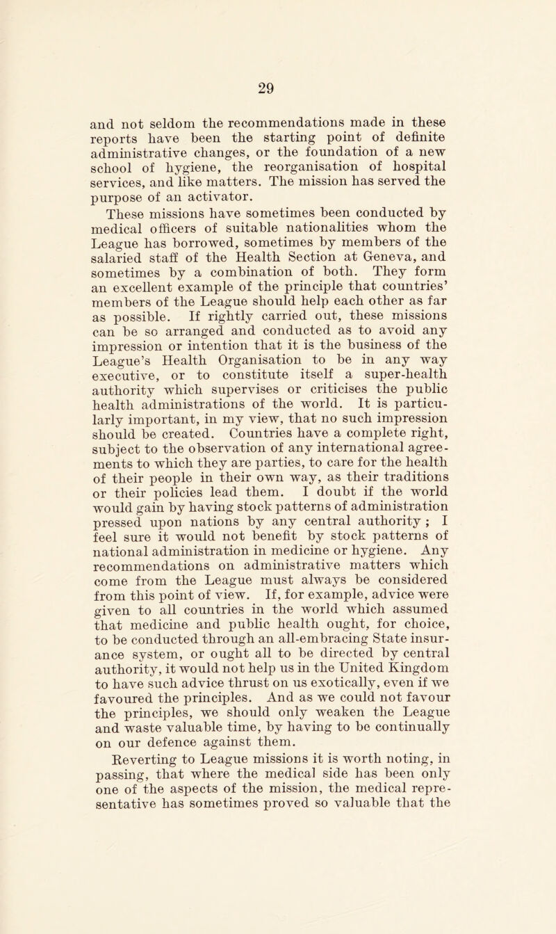 and not seldom the recommendations made in these reports have been the starting point of definite administrative changes, or the foundation of a new school of hygiene, the reorganisation of hospital services, and hke matters. The mission has served the purpose of an activator. These missions have sometimes been conducted by medical officers of suitable nationalities whom the League has borrowed, sometimes by members of the salaried staff of the Health Section at G-eneva, and sometimes by a combination of both. They form an excellent example of the principle that countries’ members of the League should help each other as far as possible. If rightly carried out, these missions can be so arranged and conducted as to avoid any impression or intention that it is the business of the League’s Health Organisation to be in any way executive, or to constitute itself a super-health authority which supervises or criticises the public health administrations of the world. It is particu- larly important, in my view, that no such impression should be created. Countries have a complete right, subject to the observation of any international agree- ments to which they are parties, to care for the health of their people in their own way, as their traditions or their policies lead them. I doubt if the world would gain by having stock patterns of administration pressed upon nations by any central authority ; I feel sure it would not benefit by stock patterns of national administration in medicine or hygiene. Any recommendations on administrative matters which come from the League must always be considered from this point of view. If, for example, advice were given to all countries in the world which assumed that medicine and public health ought, for choice, to be conducted through an all-embracing State insur- ance system, or ought all to be directed by central authority, it would not help us in the United Kingdom to have such advice thrust on us exotically, even if we favoured the principles. And as we could not favour the principles, we should only weaken the League and waste valuable time, by having to bo continually on our defence against them. Keverting to League missions it is worth noting, in passing, that where the medical side has been only one of the aspects of the mission, the medical repre- sentative has sometimes proved so valuable that the