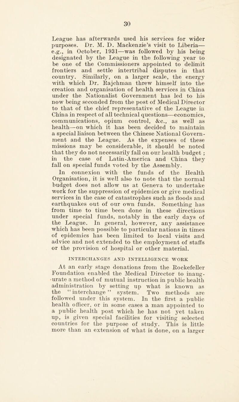 League has afterwards used his services for wider purposes. Dr. M. D. Mackenzie’s visit to Liberia— e.g., in October, 1931—was followed by his being designated by the League in the following year to be one of the Commissioners appointed to delimit frontiers and settle intertribal disputes in that country. Similarly, on a larger scale, the energy with which Dr. Eajchman threw himself into the creation and organisation of health services in China under the Nationalist Government has led to his now being seconded from the post of Medical Director to that of the chief representative of the League in China in respect of all technical questions—economics, communications, opium control, &c., as well as health—on which it has been decided to maintain a special liaison between the Chinese National Govern- ment and the League. As the expenses of these missions may be considerable, it should be noted that they do not necessarily fall on our health budget ; in the case of Latin-America and China they fall on special funds voted by the Assembly. In connexion with the funds of the Health Organisation, it is well also to note that the normal budget does not allow us at Geneva to undertake work for the suppression of epidemics or give medical services in the case of catastrophes such as floods and earthquakes out of our own funds. Something has from time to time been done in these directions under special funds, notably in the early days of the League. In general, however, any assistance which has been possible to particular nations in times of epidemics has been limited to local visits and advice and not extended to the employment of staffs or the provision of hospital or other material. INTERCHANGES AND INTELLIGENCE WORK At an early stage donations from the Eockefeller Foundation enabled the Medical Director to inaug- urate a method of mutual instruction in public health administration by setting up what is known as the “interchange” system. Two methods are followed under this system. In the first a public health officer, or in some cases a man appointed to a public health post which he has not yet taken up, is given special facilities for visiting selected countries for the purpose of study. This is little more than an extension of what is done, on a larger