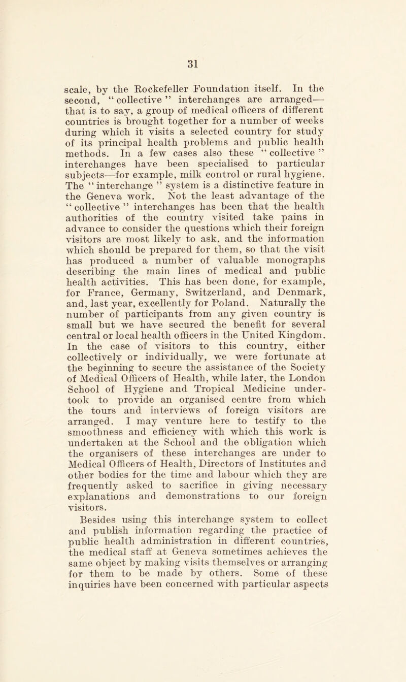 scale, by the Kockefeller Foundation itself. In the second, “ collective ” interchanges are arranged— that is to say, a group of medical officers of different countries is brought together for a number of weeks during which it visits a selected country for study of its principal health problems and public health methods. In a few cases also these “ collective ” interchanges have been specialised to particular subjects—for example, milk control or rural hygiene. The “ interchange ” system is a distinctive feature in the Geneva work. Not the least advantage of the “collective” interchanges has been that the health authorities of the country visited take pains in advance to consider the questions which their foreign visitors are most likely to ask, and the information which should be prepared for them, so that the visit has produced a number of valuable monographs describing the main lines of medical and public health activities. This has been done, for example, for France, Germany, Switzerland, and Denmark, and, last year, excellently for Poland. Naturally the number of participants from any given country is small but we have secured the benefit for several central or local health officers in the United Kingdom. In the case of visitors to this country, either collectively or individually, we were fortunate at the beginning to secure the assistance of the Society of Medical Officers of Health, while later, the London School of Hygiene and Tropical Medicine under- took to provide an organised centre from which the tours and interviews of foreign visitors are arranged. I may venture here to testify to the smoothness and efficiency with which this work is undertaken at the School and the obligation which the organisers of these interchanges are under to Medical Officers of Health, Directors of Institutes and other bodies for the time and labour which they are frequently asked to sacrifice in giving necessary explanations and demonstrations to our foreign visitors. Besides using this interchange system to collect and publish information regarding the practice of public health administration in different countries, the medical staff at Geneva sometimes achieves the same object by making visits themselves or arranging for them to be made by others. Some of these inquiries have been concerned with particular aspects