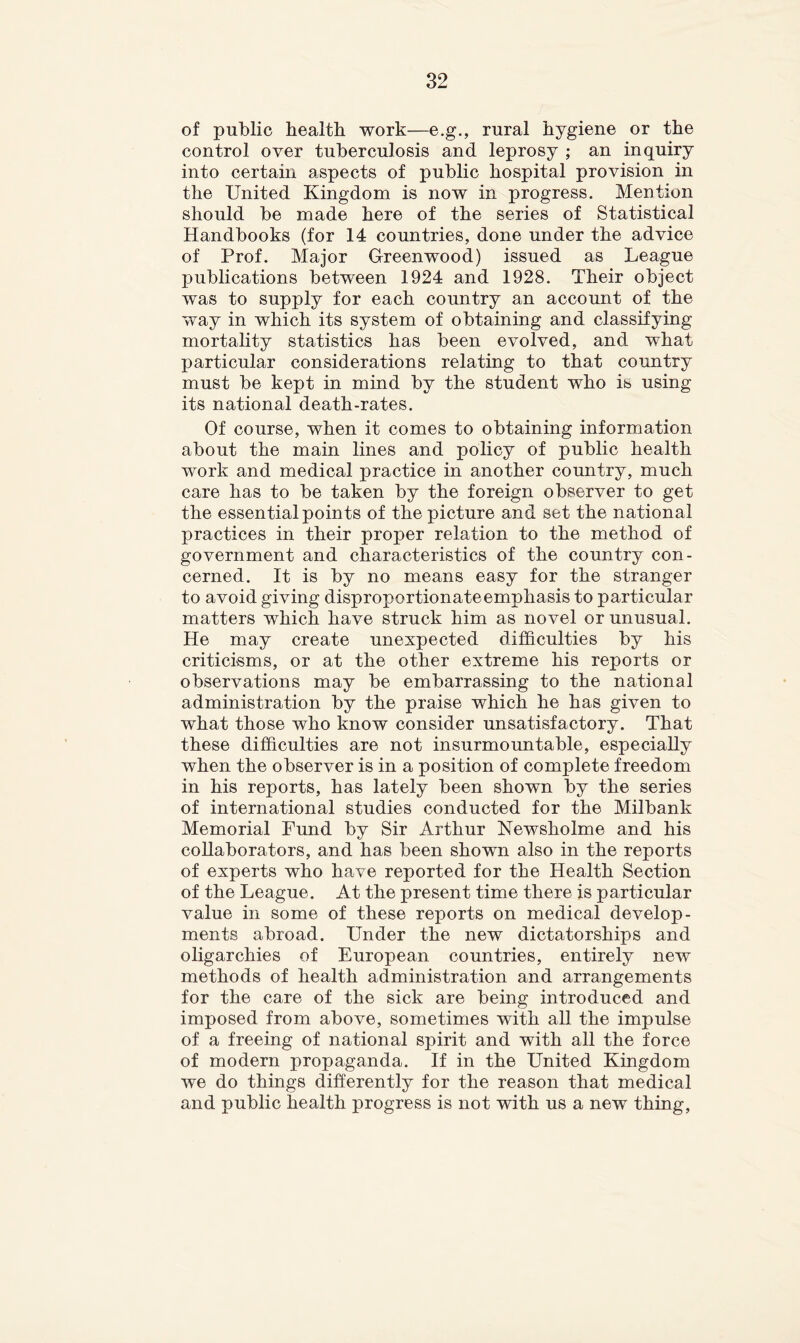 of public health work—e.g., rural hygiene or the control over tuberculosis and leprosy ; an inquiry into certain aspects of public hospital provision in the United Kingdom is now in progress. Mention should be made here of the series of Statistical Handbooks (for 14 countries, done under the advice of Prof. Major Greenwood) issued as League publications between 1924 and 1928. Their object was to supply for each country an account of the way in which its system of obtaining and classifying mortality statistics has been evolved, and what particular considerations relating to that country must be kept in mind by the student who is using its national death-rates. Of course, when it comes to obtaining information about the main lines and policy of public health work and medical practice in another country, much care has to be taken by the foreign observer to get the essential points of the picture and set the national practices in their proper relation to the method of government and characteristics of the country con- cerned. It is by no means easy for the stranger to avoid giving disproportionate emphasis to particular matters which have struck him as novel or unusual. He may create unexpected difficulties by his criticisms, or at the other extreme his reports or observations may be embarrassing to the national administration by the praise which he has given to what those who know consider unsatisfactory. That these difficulties are not insurmountable, especially when the observer is in a position of complete freedom in his reports, has lately been shown by the series of international studies conducted for the Milbank Memorial Fund by Sir Arthur Newsholme and his collaborators, and has been shown also in the reports of experts who have reported for the Health Section of the League. At the present time there is particular value in some of these reports on medical develop- ments abroad. Under the new dictatorships and oligarchies of European countries, entirely new methods of health administration and arrangements for the care of the sick are being introduced and imposed from above, sometimes with all the impulse of a freeing of national spirit and with all the force of modern propaganda. If in the United Kingdom we do things differently for the reason that medical and public health progress is not with us a new thing.