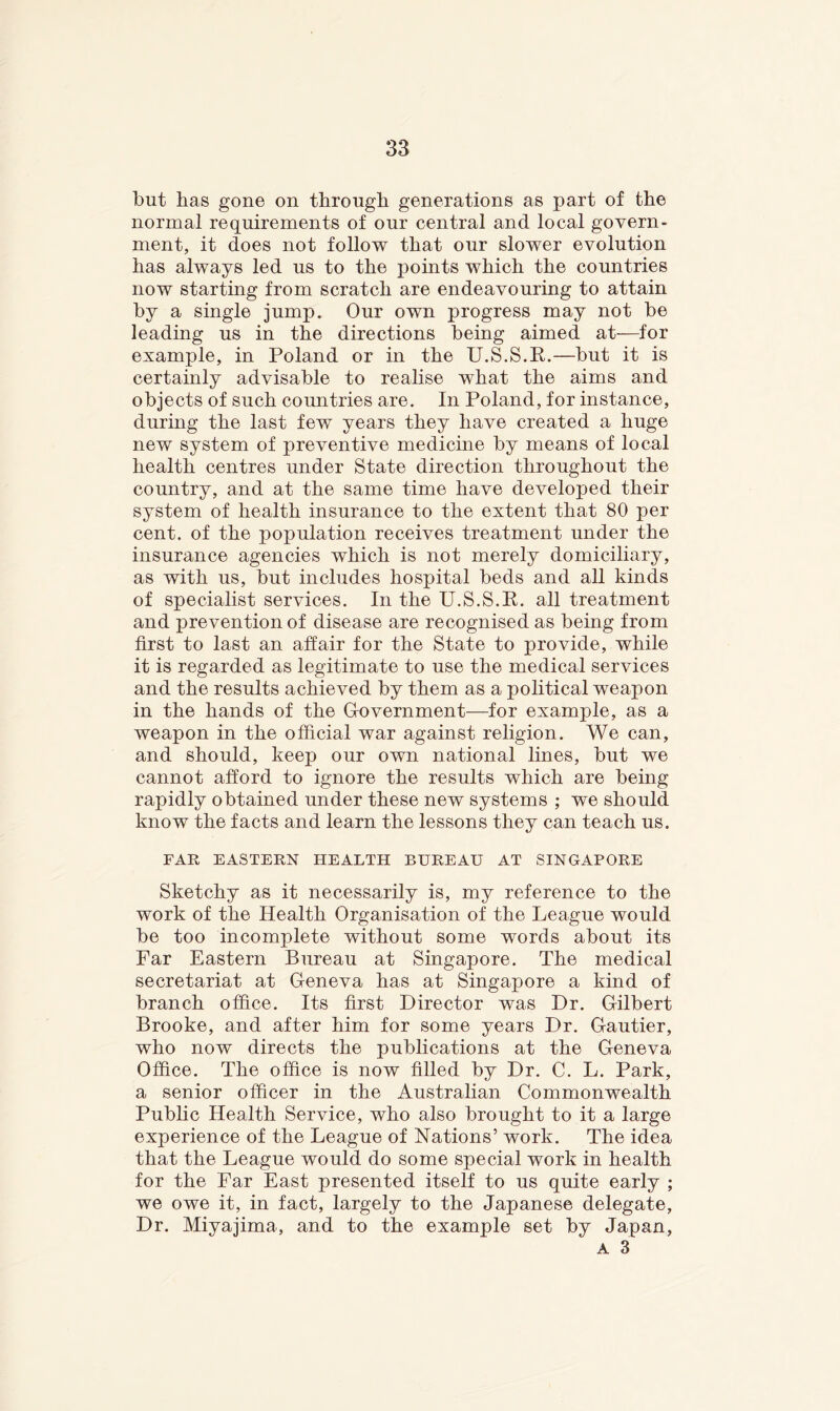 but has gone on through generations as part of the normal requirements of our central and local govern- ment, it does not follow that our slower evolution has always led us to the points which the countries now starting from scratch are endeavouring to attain by a single jump. Our own progress may not be leading us in the directions being aimed at—for example, in Poland or in the U.S.S.P.—but it is certainly advisable to realise what the aims and objects of such countries are. In Poland, for instance, during the last few years they have created a huge new system of preventive medicine by means of local health centres under State direction throughout the country, and at the same time have developed their system of health insurance to the extent that 80 per cent, of the population receives treatment under the insurance agencies which is not merely domiciliary, as with us, but includes hospital beds and all kinds of specialist services. In the U.S.S.K. all treatment and prevention of disease are recognised as being from first to last an affair for the State to provide, while it is regarded as legitimate to use the medical services and the results achieved by them as a political weapon in the hands of the Gfovernment—for example, as a weapon in the official war against religion. We can, and should, keep our own national lines, but we cannot afford to ignore the results which are being rapidly obtained under these new systems ; we should know the facts and learn the lessons they can teach us. FAR EASTERN HEALTH BUREAU AT SINGAPORE Sketchy as it necessarily is, my reference to the work of the Health Organisation of the League would be too incomplete without some words about its Far Eastern Bureau at Singapore. The medical secretariat at Geneva has at Singapore a kind of branch office. Its first Director was Dr. Gilbert Brooke, and after him for some years Dr. Gautier, who now directs the publications at the Geneva Office. The office is now filled by Dr. C. L. Park, a senior officer in the Australian Commonwealth Pubhc Health Service, who also brought to it a large experience of the League of Nations’ work. The idea that the League would do some special work in health for the Par East presented itself to us quite early ; we owe it, in fact, largely to the Japanese delegate, Dr. Miyajima, and to the example set by Japan, A 3