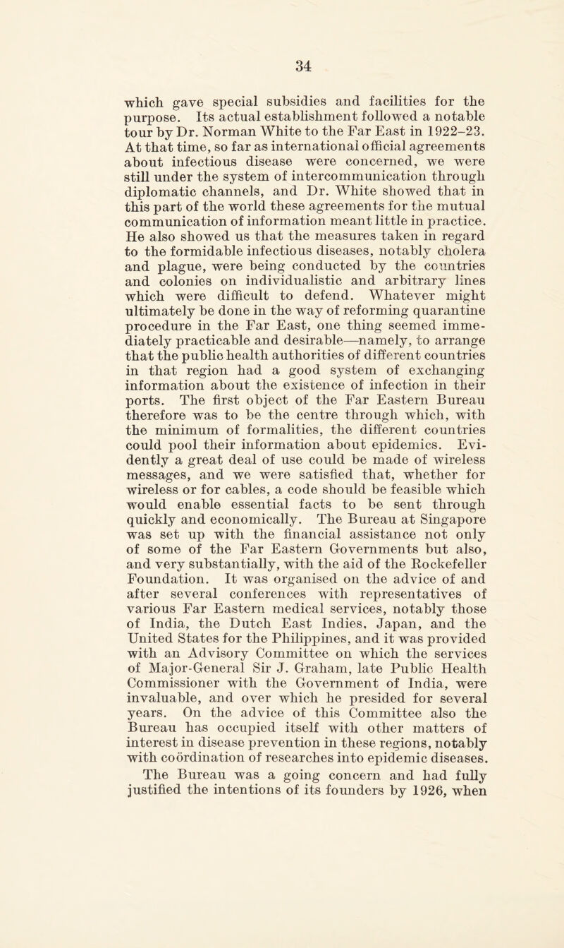 which gave special subsidies and facilities for the purpose. Its actual establishment followed a notable tour by Dr. Norman White to the Far East in 1922-23. At that time, so far as international official agreements about infectious disease were concerned, we were still under the system of intercommunication through diplomatic channels, and Dr. White showed that in this part of the world these agreements for the mutual communication of information meant little in practice. He also showed us that the measures taken in regard to the formidable infectious diseases, notably cholera and plague, were being conducted by the countries and colonies on individualistic and arbitrary lines which were difficult to defend. Whatever might ultimately be done in the way of reforming quarantine procedure in the Far East, one thing seemed imme- diately practicable and desirable—namely, to arrange that the public health authorities of different countries in that region had a good system of exchanging information about the existence of infection in their ports. The first object of the Far Eastern Bureau therefore was to be the centre through which, with the minimum of formalities, the different countries could pool their information about epidemics. Evi- dently a great deal of use could be made of wireless messages, and we were satisfied that, whether for wireless or for cables, a code should be feasible which would enable essential facts to be sent through quickly and economically. The Bureau at Singapore was set up with the financial assistance not only of some of the Far Eastern Governments but also, and very substantially, with the aid of the Rockefeller Foundation. It was organised on the advice of and after several conferences with representatives of various Far Eastern medical services, notably those of India, the Dutch East Indies, Japan, and the United States for the Philippines, and it was provided with an Advisory Committee on which the services of Major-General Sir J. Graham, late Public Health Commissioner with the Government of India, were invaluable, and over which he presided for several years. On the advice of this Committee also the Bureau has occupied itself with other matters of interest in disease prevention in these regions, notably with coordination of researches into epidemic diseases. The Bureau was a going concern and had fully justified the intentions of its founders by 1926, when