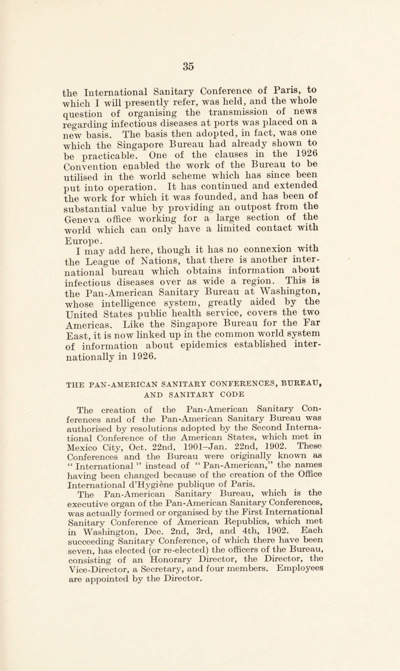 the International Sanitary Conference of Paris, to which I will presently refer, was held, and the whole question of organising the transmission of news regarding infections diseases at ports was placed on a new basis. The basis then adopted, in fact, was one which the Singapore Bureau had already shown to be practicable. One of the clauses in the 1926 Convention enabled the work of the Bureau to be utilised in the world scheme which has since been put into operation. It has continued and extended the work for which it was founded, and has been of substantial value by providing an outpost from the Geneva office working for a large section of the world which can only have a limited contact with Europe. I may add here, though it has no connexion with the League of Nations, that there is another inter- national bureau which obtains information about infectious diseases over as wide a region. This is the Pan-American Sanitary Bureau at Washington, whose intelligence system, greatly aided by the United States pubhc health service, covers the two Americas. Like the Singapore Bureau for the Far East, it is now linked up in the common world system of information about epidemics estabhshed inter- nationally in 1926. THE PAN-AMERICAN SANITARY CONFERENCES, BUREAU, AND SANITARY CODE The creation of the Pan-American Sanitary Con- ferences and of the Pan-American Sanitary Bureau was authorised by resolutions adopted by the Second Interna- tional Conference of the American States, which met in Mexico City, Oct. 22nd, 1901-Jan. 22nd, 1902. These Conferences and the Bureau were originally known as “ International ” instead of “ Pan-American,” the names having been changed because of the creation of the Office International d’Hygiene publique of Paris. The Pan-American Sanitary Bureau, which is the executive organ of the Pan-American Sanitary Conferences, was actually formed or organised by the First International Sanitary Conference of American Republics, which met in Washington, Dec. 2nd, 3rd, and 4th, 1902. Each succeeding Sanitary Conference, of which there have been seven, has elected (or re-elected) the officers of the Bureau, consisting of an Honorary Director, the Director, the Vice-Director, a Secretary, and four members. Employees are appointed by the Director.