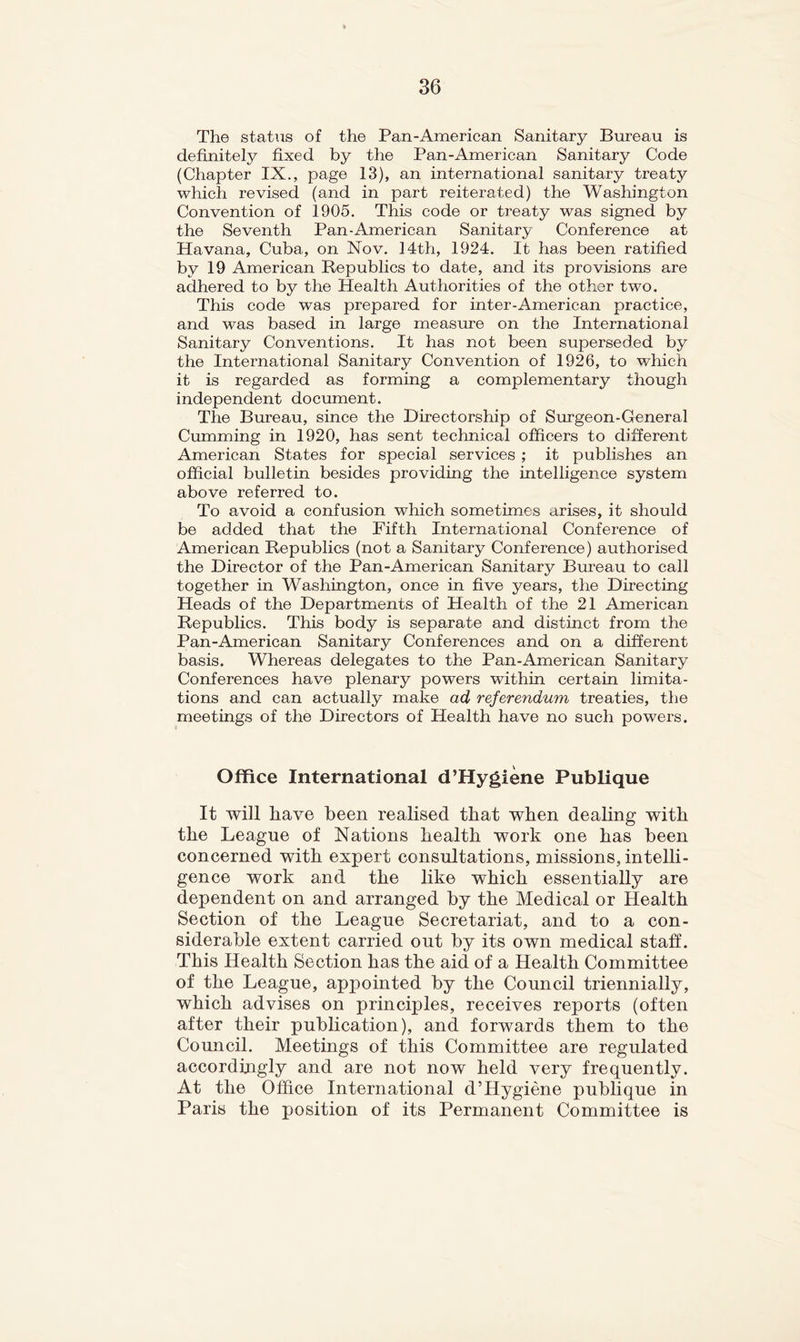 The status of the Pan-American Sanitary Bureau is definitely fixed by the Pan-American Sanitary Code (Chapter IX., page 13), an international sanitary treaty which revised (and in part reiterated) the Washington Convention of 1905. This code or treaty was signed by the Seventh Pan-American Sanitary Conference at Havana, Cuba, on Nov. 14th, 1924. It has been ratified by 19 American Republics to date, and its provisions are adhered to by the Health Authorities of the other two. This code was prepared for inter-American practice, and was based in large measure on the International Sanitary Conventions. It has not been superseded by the International Sanitary Convention of 1926, to which it is regarded as forming a complementary though independent document. The Bureau, since the Directorship of Surgeon-General Cumming in 1920, has sent technical officers to different American States for special services ; it publishes an official bulletin besides providing the intelligence system above referred to. To avoid a confusion which sometimes arises, it should be added that the Fifth International Conference of American Republics (not a Sanitary Conference) authorised the Director of the Pan-American Sanitary Bureau to call together in Washington, once in five years, the Directing Heads of the Departments of Health of the 21 American Republics. This body is separate and distinct from the Pan-American Sanitary Conferences and on a different basis. Whereas delegates to the Pan-American Sanitary Conferences have plenary powers within certain limita- tions and can actually make ad referendum treaties, the meetings of the Directors of Health have no such powers. Office International d’Hygiene Publique It will have been realised that when dealing with the League of Nations health work one has been concerned with expert consultations, missions, intelli- gence work and the like which essentially are dependent on and arranged by the Medical or Health Section of the League Secretariat, and to a con- siderable extent carried out by its own medical staff. This Health Section has the aid of a Health Committee of the League, appointed by the Council triennially, which advises on principles, receives reports (often after their pubhcation), and forwards them to the Council. Meetings of this Committee are regulated accordingly and are not now held very frequently. At the Office International d’Hygiene publique in Paris the position of its Permanent Committee is