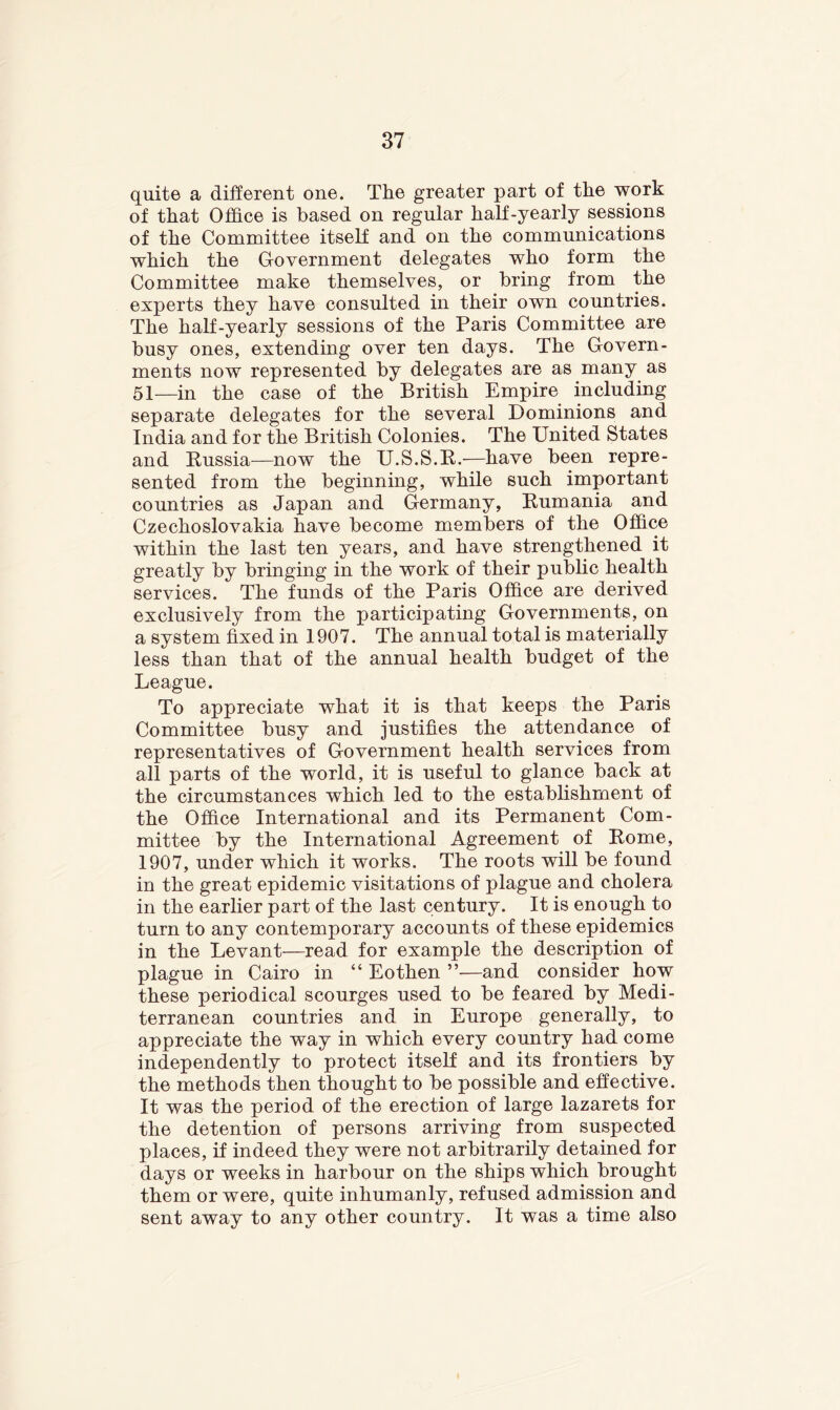 quite a different one. The greater part of the work of that Office is based on regular half-yearly sessions of the Committee itself and on the communications which the Government delegates who form the Committee make themselves, or bring from the experts they have consulted in their own countries. The half-yearly sessions of the Paris Committee are busy ones, extending over ten days. The Govern- ments now represented by delegates are as many as 51—in the case of the British Empire including separate delegates for the several Dominions and India and for the British Colonies. The United States and Russia—now the U.S.S.R.—have been repre- sented from the beginning, while such important countries as Japan and Germany, Rumania and Czechoslovakia have become members of the Office within the last ten years, and have strengthened it greatly by bringing in the work of their public health services. The funds of the Paris Office are derived exclusively from the participating Governments, on a system fixed in 1907. The annual total is materially less than that of the annual health budget of the League. To appreciate what it is that keeps the Paris Committee busy and justifies the attendance of representatives of Government health services from all parts of the world, it is useful to glance back at the circumstances which led to the establishment of the Office International and its Permanent Com- mittee by the International Agreement of Rome, 1907, under which it works. The roots will be found in the great epidemic visitations of plague and cholera in the earlier part of the last century. It is enough to turn to any contemporary accounts of these epidemics in the Levant—read for example the description of plague in Cairo in “ Eothen ”—and consider how these periodical scourges used to be feared by Medi- terranean countries and in Europe generally, to appreciate the way in which every country had come independently to protect itself and its frontiers by the methods then thought to be possible and effective. It was the period of the erection of large lazarets for the detention of persons arriving from suspected places, if indeed they were not arbitrarily detained for days or weeks in harbour on the ships which brought them or were, quite inhumanly, refused admission and sent away to any other country. It was a time also