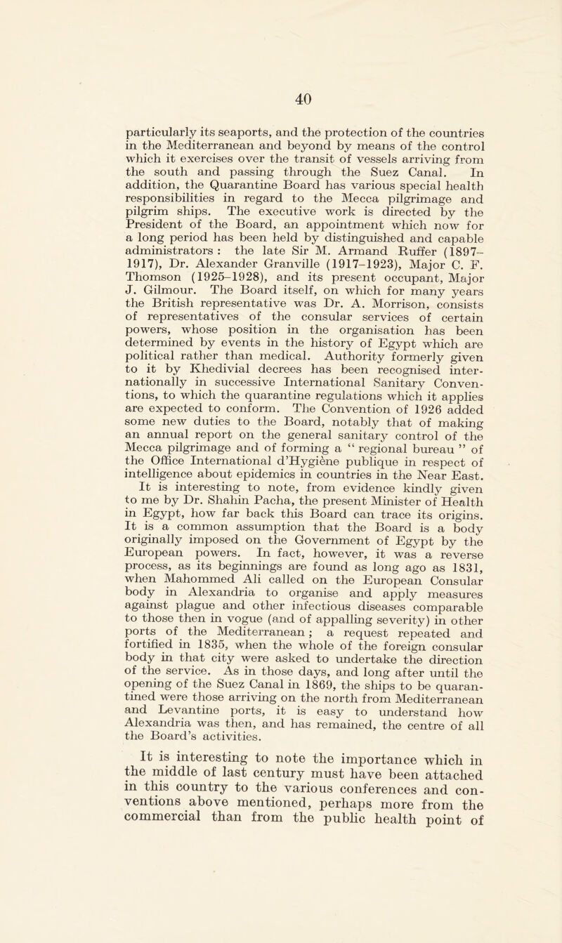 particularly its seaports, and the protection of the countries in the Mediterranean and beyond by means of the control which it exercises over the transit of vessels arriving from the south and passing through the Suez Canal. In addition, the Quarantine Board has various special health responsibilities in regard to the Mecca pilgrimage and pilgrim ships. The executive work is directed by the President of the Board, an appointment which now for a long period has been held by distinguished and capable administrators : the late Sir M. Armand Buffer (1897- 1917), Dr. Alexander Granville (1917-1923), Major C. F. Thomson (1925-1928), and its present occupant, Major J. Gilmour. The Board itself, on which for many years the British representative was Dr. A. Morrison, consists of representatives of the consular services of certain powers, whose position in the organisation has been determined by events in the history of Egypt which are political rather than medical. Authority formerly given to it by Khedivial decrees has been recognised inter- nationally in successive International Sanitary Conven- tions, to which the quarantine regulations which it applies are expected to conform. The Convention of 1926 added some new duties to the Board, notably that of making an annual report on the general sanitary control of the Mecca pilgrimage and of forming a “ regional bureau ” of the Office International d’Hygiene publique in respect of intelligence about epidemics in countries in the Near East. It is interesting to note, from evidence kindly given to me by Dr. Shahin Pacha, the present Minister of Health in Egypt, how far back this Board can trace its origins. It is a common assumption that the Board is a body originally imposed on the Government of Egypt by the European powers. In fact, however, it was a reverse process, as its beginnings are found as long ago as 1831, when Mahommed Ali called on the European Consular body in Alexandria to organise and apply measures against plague and other infectious diseases comparable to those then in vogue (and of appalling severity) in other ports of the Mediterranean; a request repeated and fortified in 1835, when the whole of the foreign consular body in that city were asked to undertake the direction of the service. As in those days, and long after until the opening of the Suez Canal in 1869, the ships to be quaran- tined were those arriving on the north from Mediterranean and Levantine ports, it is easy to understand how Alexandria was then, and has remained, the centre of all the Board’s activities. It is interesting to note the importance which in the middle of last century must have been attached in this country to the various conferences and con- ventions above mentioned, perhaps more from the commercial than from the public health point of