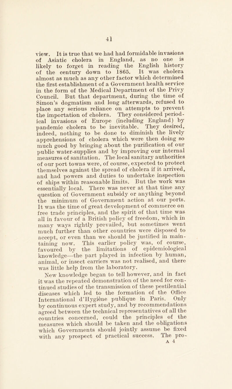 view. It is true that we had had formidable invasions of Asiatic cholera in England, as no one is likely to forget in reading the English history of the century down to 1865. It was cholera almost as much as any other factor which determined the first estabhshment of a Grovernment health service in the form of the Medical Department of the Privy Council. But that department, during the time of Simon’s dogmatism and long afterwards, refused to place any serious reliance on attempts to prevent the importation of cholera. They considered period- ical invasions of Europe (including England) by pandemic cholera to be inevitable. They desired, indeed, nothing to be done to diminish the lively apprehensions of cholera which were then doing so much good by bringing about the purification of our public water-supplies and by improving our internal measures of sanitation. The local sanitary authorities of our port towns were, of course, expected to protect themselves against the spread of cholera if it arrived, and had powers and duties to undertake inspection of ships within reasonable limits. But the work was essentially local. There was never at that time any question of Government subsidy or anything beyond the minimum of Government action at our ports. It was the time of great development of commerce on free trade principles, and the spirit of that time was all in favour of a British policy of freedom, which in many ways rightly prevailed, but sometimes went much further than other countries were disposed to accept, or even than we should be justified in main- taining now. This earlier policy was, of course, favoured by the limitations of epidemiological knowledge—the part played in infection by human, animal, or insect carriers was not realised, and there was little help from the laboratory. New knowledge began to tell however, and in fact it was the repeated demonstration of the need for con- tinued studies of the transmission of these pestilential diseases which led to the formation of the Office International d’Hygiene publique in Paris. Only by continuous expert study, and by recommendations agreed between the technical representatives of all the countries concerned, could the principles of the measures which should be taken and the obligations which Governments should jointly assume be fixed with any prospect of practical success. The pro-
