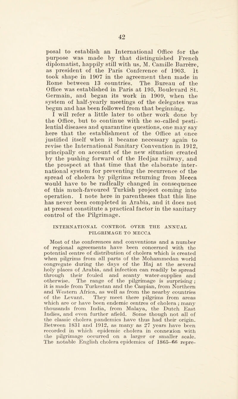 posal to establish an International Office for the purpose was made by that distinguished French diplomatist, happily still with us, M. Camille Barrere, as president of the Paris Conference of 1903. It took shape in 1907 in the agreement then made in Kome between 13 countries. The Bureau of the Office was established in Paris at 195, Boulevard St. Germain, and began its work in 1909, when the system of half-yearly meetings of the delegates was begun and has been f oho wed from that beginning. I will refer a little later to other work done by the Office, but to continue with the so-called pesti- lential diseases and quarantine questions, one may say here that the establishment of the Office at once justified itself when it became necessary again to revise the International Sanitary Convention in 1912, principally on account of the new situation created by the pushing forward of the Hedjaz railway, and the prospect at that time that the elaborate inter- national system for preventing the recurrence of the spread of cholera by pilgrims returning from Mecca would have to be radically changed in consequence of this much-favoured Turkish project coming into operation. I note here in parentheses that this line has never been completed in Arabia, and it does not at present constitute a practical factor in the sanitary control of the Pilgrimage. INTEUNATIONAL CONTROL OVER THE ANNUAL PILGRIMAGE TO MECCA Most of the conferences and conventions and a number of regional agreements have been concerned with the potential centre of distribution of cholera which is created when pilgrims from all parts of the Mohammedan world congregate during the days of the Haj at the several holy places of Arabia, and infection can readily be spread through their fouled and scanty water-supplies and otherwise. The range of the pilgrimage is surprising; it is made from Turkestan and the Caspian, from Northern and Western Africa, as well as from the nearby cormtries of the Levant. They meet there pilgrims from areas which are or have been endemic centres of cholera ; many thousands from India, from Malaya, the Dutch East Indies, and even further afield. Some though not all of the classic cholera pandemics have thus had their origin. Between 1831 and 1912, as many as 27 years have been recorded in which epidemic cholera in connexion with the pilgrimage occurred on a larger or smaller scale. The notable English cholera epidemics of 1865—fifi repre-