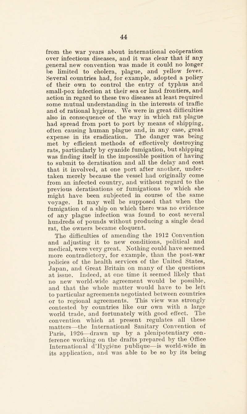 from the war years about international cooperation over infectious diseases, and it was clear that if any general new convention was made it could no longer be limited to cholera, plague, and yellow fever. Several countries had, for example, adopted a policy of their own to control the entry of typhus and small-pox infection at their sea or land frontiers, and action in regard to these two diseases at least required some mutual understanding in the interests of traffic and of rational hygiene. We were in great difficulties also in consequence of the way in which rat plague had spread from port to port by means of shipping, often causing human plague and, in any case, great expense in its eradication. The danger was being met by efficient methods of ehectively destroying rats, particularly by cyanide fumigation, but shipping was finding itself in the impossible position of having to submit to deratisation and all the delay and cost that it involved, at one port after another, under- taken merely because the vessel had originally come from an infected country, and without regard to the previous deratisations or fumigations to which she might have been subjected in course of the same voyage. It may well be supposed that when the fumigation of a ship on which there was no evidence of any plague infection was found to cost several hundreds of pounds without producing a single dead rat, the owners became eloquent. The difficulties of amending the 1912 Convention and adjusting it to new conditions, political and medical, were very great. Nothing could have seemed more contradictory, for example, than the post-war policies of the health services of the United States, Japan, and Great Britain on many of the questions at issue. Indeed, at one time it seemed likely that no new world-wide agreement would be possible, and that the whole matter would have to be left to particular agreements negotiated between countries or to regional agreements. This view was strongly contested by countries like our own with a large world trade, and fortunately with good effect. The convention which at present regulates all these matters—the International Sanitary Convention of Paris, 1926—drawn up by a plenipotentiary con- ference working on the drafts prepared by the Office International d’Hygiene publique—is world-wide in its application, and was able to be so by its being