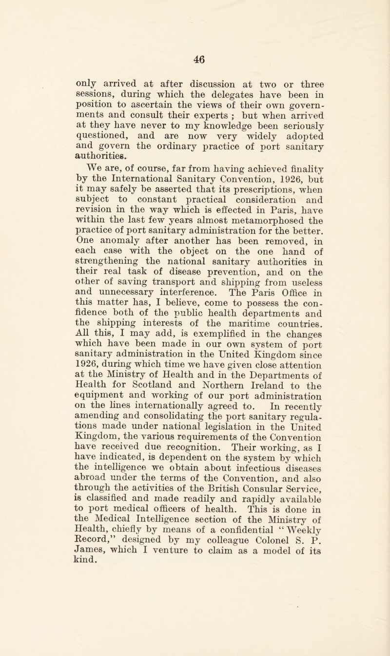 only arrived at after discussion at two or three sessions, during which the delegates have been in position to ascertain the views of their own govern- ments and consult their experts ; but when arrived at they have never to my knowledge been seriously questioned, and are now very widely adopted and govern the ordinary practice of port sanitary authorities. We are, of course, far from having achieved finality by the International Sanitary Convention, 1926, but it may safely be asserted that its prescriptions, when subject to constant practical consideration and revision in the way which is efi'ected in Paris, have within the last few years almost metamorphosed the practice of port sanitary administration for the better. One anomaly after another has been removed, in each case with the object on the one hand of strengthening the national sanitary authorities in their real task of disease prevention, and on the other of saving transport and shipping from useless and unnecessary interference. The Paris Office in this matter has, I believe, come to possess the con- fidence both of the pubhc health departments and the shipping interests of the maritime countries. All this, I may add, is exemplified in the changes which have been made in our own system of port sanitary administration in the United Kingdom since 1926, during which time we have given close attention at the Ministry of Health and in the Departments of Health for Scotland and Northern Ireland to the equipment and working of our port administration on the lines internationally agreed to. In recently amending and consohdating the port sanitary regula- tions made under national legislation in the United Kingdom, the various requirements of the Convention have received due recognition. Their working, as I have indicated, is dependent on the system by which the intelligence we obtain about infectious diseases abroad under the terms of the Convention, and also through the activities of the British Consular Service, is classified and made readily and rapidly available to port medical officers of health. This is done in the Medical Intelligence section of the Ministry of Health, chiefly by means of a confidential “Weekly Kecord,” designed by my colleague Colonel S. P. James, which I venture to claim as a model of its kind.