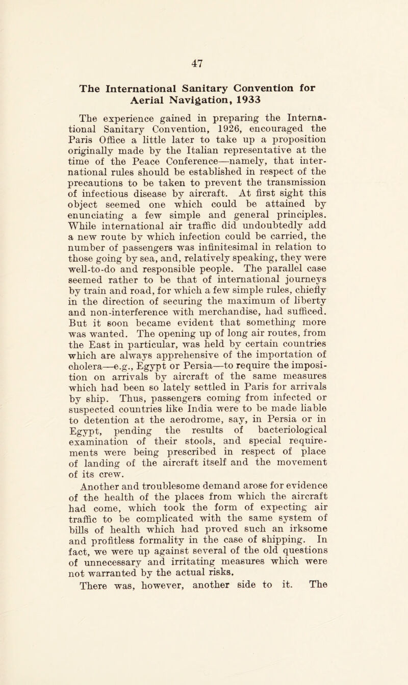 The International Sanitary Convention for Aerial Navigation, 1933 The experience gained in preparing the Interna- tional Sanitary Convention, 1926, encouraged the Paris Office a little later to take up a proposition originally made by the Italian representative at the time of the Peace Conference—namely, that inter- national rules should be established in respect of the precautions to be taken to prevent the transmission of infectious disease by aircraft. At first sight this object seemed one which could be attained by enunciating a few simple and general principles. While international air traffic did undoubtedly add a new route by which infection could be carried, the number of passengers was infinitesimal in relation to those going by sea, and, relatively speaking, they were well-to-do and responsible people. The parallel case seemed rather to be that of international journeys by train and road, for which a few simple rules, chiefly in the direction of securing the maximum of liberty and non-interference with merchandise, had sufficed. But it soon became evident that something more was wanted. The opening up of long air routes, from the East in particular, was held by certain countries which are always apprehensive of the importation of cholera—e.g., Egypt or Persia—to require the imposi- tion on arrivals by aircraft of the same measures which had been so lately settled in Paris for arrivals by ship. Thus, passengers coming from infected or suspected countries Like India were to be made Liable to detention at the aerodrome, say, in Persia or in Egypt, pending the results of bacteriological examination of their stools, and special require- ments were being prescribed in respect of place of landing of the aircraft itself and the movement of its crew. Another and troublesome demand arose for evidence of the health of the places from which the aircraft had come, which took the form of expecting air traffic to be complicated with the same system of bills of health which had proved such an irksome and profitless formality in the case of shipping. In fact, we were up against several of the old questions of unnecessary and irritating measures which were not warranted by the actual risks. There was, however, another side to it. The