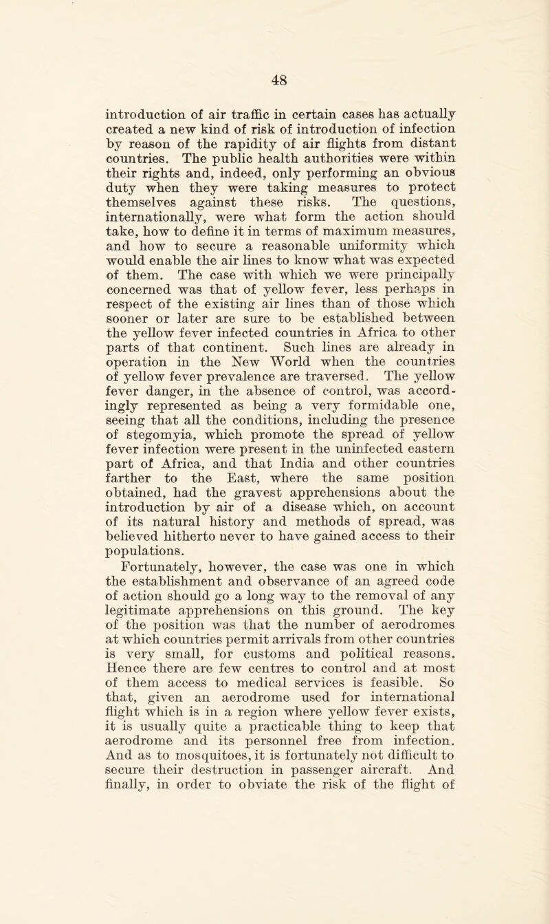 introduction of air traffic in certain causes has actually- created a new kind of risk of introduction of infection by reason of the rapidity of air ffights from distant countries. The public health authorities were within their rights and, indeed, only performing an obvious duty when they were taking measures to protect themselves against these risks. The questions, internationally, were what form the action should take, how to define it in terms of maximum measures, and how to secure a reasonable uniformity which would enable the air lines to know what was expected of them. The case with which we were principally concerned was that of yellow fever, less perhaps in respect of the existing air lines than of those which sooner or later are sure to be established between the yellow fever infected countries in Africa to other parts of that continent. Such lines are already in operation in the New World when the countries of yellow fever prevalence are traversed. The yellow fever danger, in the absence of control, was accord- ingly represented as being a very formidable one, seeing that all the conditions, including the presence of stegomyia, which promote the spread of yellow fever infection were present in the uninfected eastern part of Africa, and that India and other countries farther to the East, where the same position obtained, had the gravest apprehensions about the introduction by air of a disease which, on account of its natural history and methods of spread, was believed hitherto never to have gained access to their populations. Fortunately, however, the case was one in which the establishment and observance of an agreed code of action should go a long way to the removal of any legitimate apprehensions on this ground. The key of the position was that the number of aerodromes at which countries permit arrivals from other countries is very small, for customs and political reasons. Hence there are few centres to control and at most of them access to medical services is feasible. So that, given an aerodrome used for international flight which is in a region where yellow fever exists, it is usually quite a practicable thing to keep that aerodrome and its personnel free from infection. And as to mosquitoes, it is fortunately not difficult to secure their destruction in passenger aircraft. And finally, in order to obviate the risk of the flight of