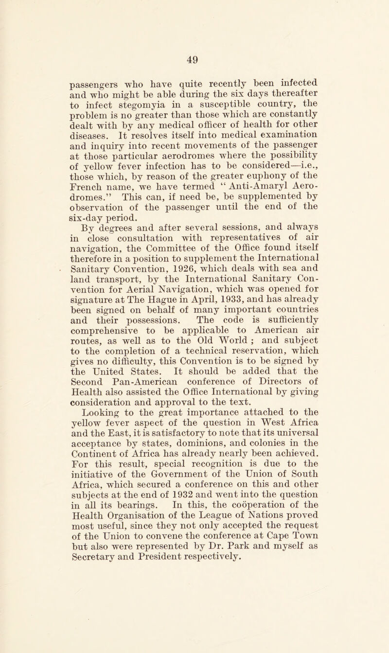 passengers who have quite recently been infected and who might he able during the six days thereafter to infect stegomyia in a susceptible country, the problem is no greater than those which are constantly dealt with by any medical officer of health for other diseases. It resolves itself into medical examination and inquiry into recent movements of the passenger at those particular aerodromes where the possibility of yellow fever infection has to be considered—i.e., those which, by reason of the greater euphony of the French name, we have termed “ Anti-Amaryl Aero- dromes.” This can, if need be, be supplemented by observation of the passenger until the end of the six-day period. By degrees and after several sessions, and always in close consultation with representatives of air navigation, the Committee of the Office found itself therefore in a position to supplement the International Sanitary Convention, 1926, which deals with sea and land transport, by the International Sanitary Con- vention for Aerial Navigation, which was opened for signature at The Hague in April, 1933, and has already been signed on behalf of many important countries and their possessions. The code is sufficiently comprehensive to be applicable to American air routes, as well as to the Old World ; and subject to the completion of a technical reservation, which gives no difficulty, this Convention is to be signed by the United States. It should be added that the Second Pan-American conference of Directors of Health also assisted the Office International by giving consideration and approval to the text. Looking to the great importance attached to the yellow fever aspect of the question in West Africa and the East, it is satisfactory to note that its universal acceptance by states, dominions, and colonies in the Continent of Africa has already nearly been achieved. For this result, special recognition is due to the initiative of the Government of the Union of South Africa, which secured a conference on this and other subjects at the end of 1932 and went into the question in all its bearings. In this, the cooperation of the Health Organisation of the League of Nations proved most useful, since they not only accepted the request of the Union to convene the conference at Cape Town but also were represented by Dr. Park and myself as Secretary and President respectively.