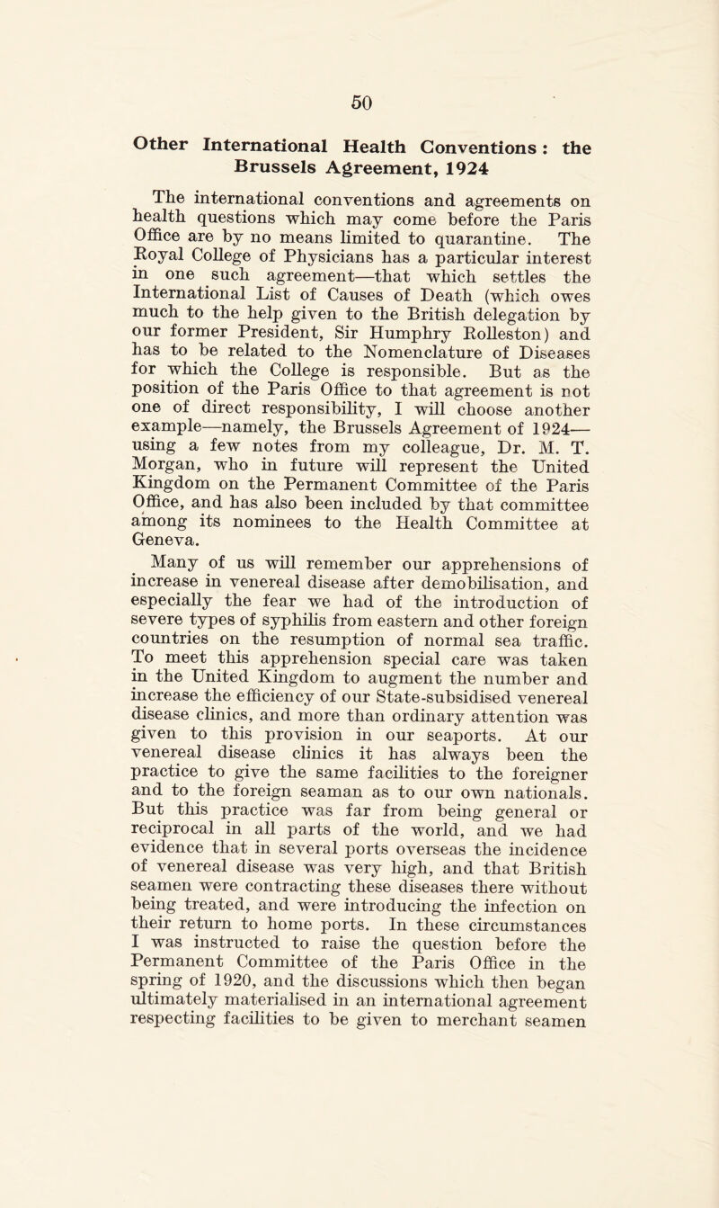 Other International Health Conventions: the Brussels Agreement, 1924 The international conventions and agreements on health questions which may come before the Paris Office are by no means limited to quarantine. The Royal College of Physicians has a particular interest in one such agreement—that which settles the International List of Causes of Death (which owes much to the help given to the British delegation by our former President, Sir Humphry Rolleston) and has to be related to the Nomenclature of Diseases for which the College is responsible. But as the position of the Paris Office to that agreement is not one of direct responsibility, I will choose another example—namely, the Brussels Agreement of 1924— using a few notes from my colleague. Dr. M. T. Morgan, who in future will represent the United Kingdom on the Permanent Committee of the Paris Office, and has also been included by that committee among its nominees to the Health Committee at Geneva. Many of us will remember our apprehensions of increase in venereal disease after demobilisation, and especially the fear we had of the introduction of severe types of syphilis from eastern and other foreign countries on the resumption of normal sea traffic. To meet this apprehension special care was taken in the United Kingdom to augment the number and increase the efficiency of our State-subsidised venereal disease clinics, and more than ordinary attention was given to this provision in our seaports. At our venereal disease clinics it has always been the practice to give the same facilities to the foreigner and to the foreign seaman as to our own nationals. But this practice was far from being general or reciprocal in all parts of the world, and we had evidence that in several ports overseas the incidence of venereal disease was very high, and that British seamen were contracting these diseases there without being treated, and were introducing the infection on their return to home ports. In these circumstances I was instructed to raise the question before the Permanent Committee of the Paris Office in the spring of 1920, and the discussions which then began ultimately materialised in an international agreement respecting facihties to be given to merchant seamen