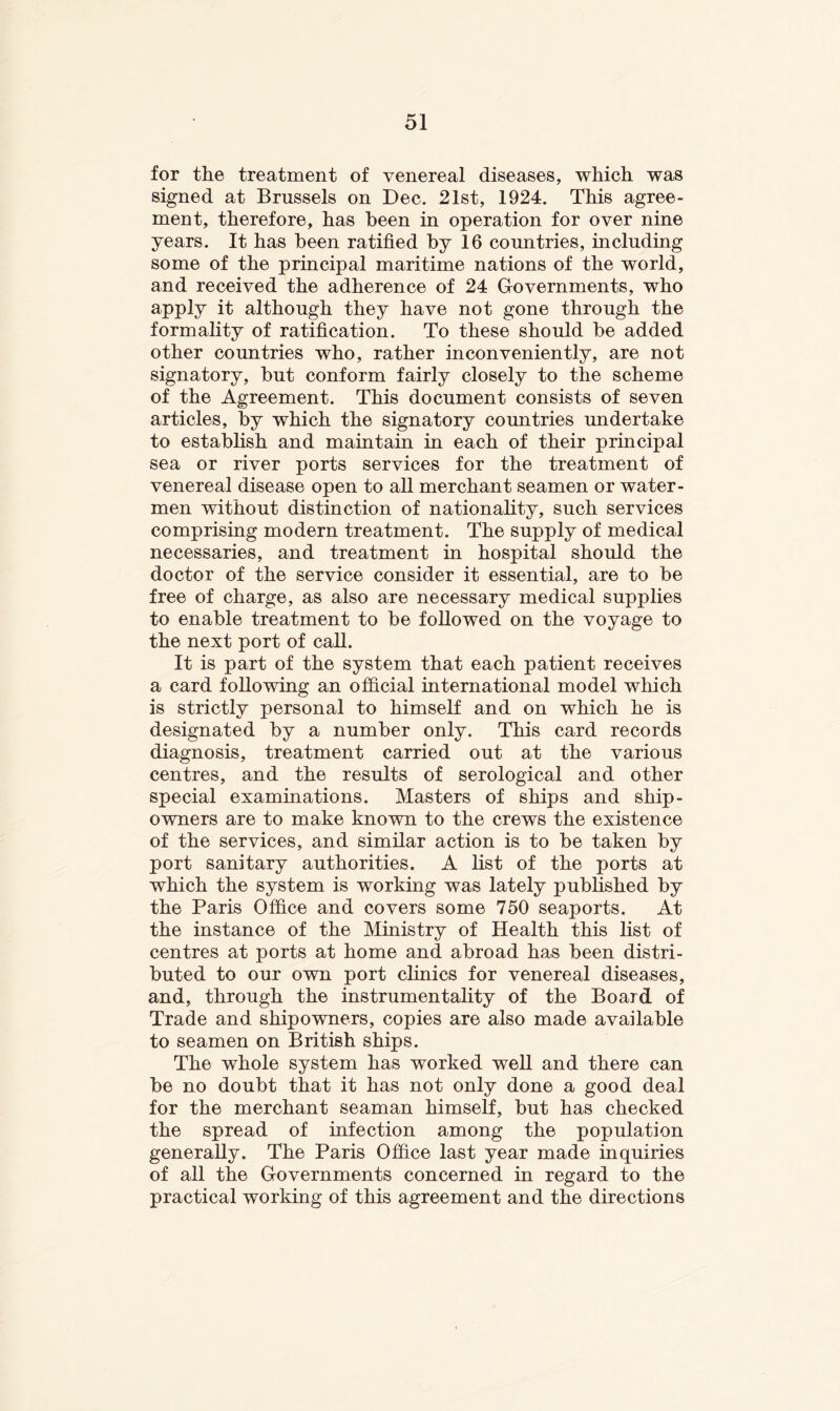 for the treatment of venereal diseases, which was signed at Brussels on Dec. 21st, 1924. This agree- ment, therefore, has been in operation for over nine years. It has been ratified by 16 countries, including some of the principal maritime nations of the world, and received the adherence of 24 Governments, who apply it although they have not gone through the formality of ratification. To these should be added other countries who, rather inconveniently, are not signatory, but conform fairly closely to the scheme of the Agreement. This document consists of seven articles, by which the signatory countries undertake to estabhsh and maintain in each of their principal sea or river ports services for the treatment of venereal disease open to all merchant seamen or water- men without distinction of nationality, such services comprising modern treatment. The supply of medical necessaries, and treatment in hospital should the doctor of the service consider it essential, are to be free of charge, as also are necessary medical supplies to enable treatment to be followed on the voyage to the next port of call. It is part of the system that each patient receives a card following an official international model which is strictly personal to himself and on which he is designated by a number only. This card records diagnosis, treatment carried out at the various centres, and the results of serological and other special examinations. Masters of ships and ship- owners are to make known to the crews the existence of the services, and similar action is to be taken by port sanitary authorities. A list of the ports at which the system is working was lately pubhshed by the Paris Office and covers some 750 seaports. At the instance of the Ministry of Health this list of centres at ports at home and abroad has been distri- buted to our own port clinics for venereal diseases, and, through the instrumentality of the Board of Trade and shipowners, copies are also made available to seamen on British ships. The whole system has worked well and there can be no doubt that it has not only done a good deal for the merchant seaman himself, but has checked the spread of infection among the population generally. The Paris Office last year made inquiries of all the Governments concerned in regard to the practical working of this agreement and the directions