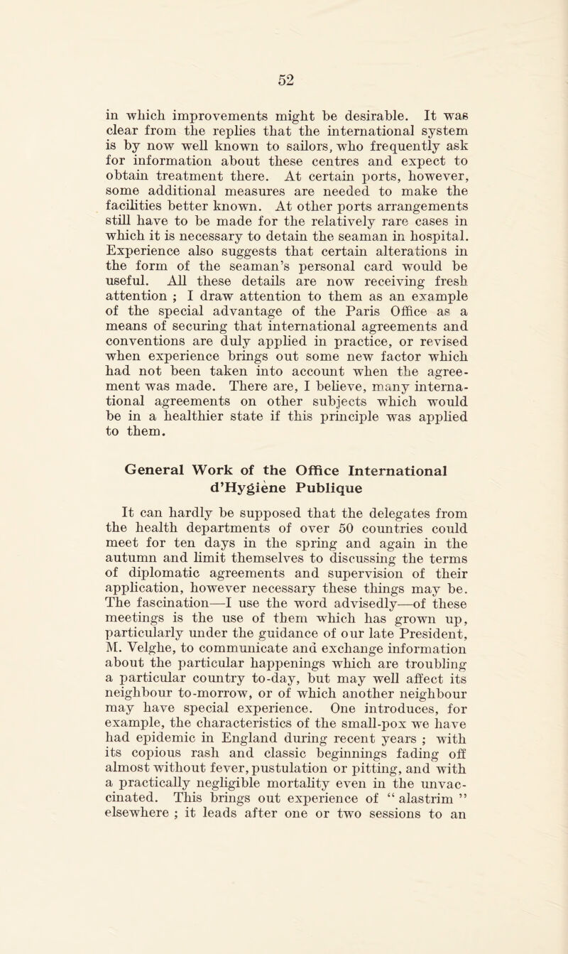 in wliich. improvements might be desirable. It was clear from the replies that the international system is by now well known to sailors, who frequently ask for information about these centres and expect to obtain treatment there. At certain ports, however, some additional measures are needed to make the facilities better known. At other ports arrangements still have to be made for the relatively rare cases in which it is necessary to detain the seaman in hospital. Experience also suggests that certain alterations in the form of the seaman’s personal card would be useful. All these details are now receiving fresh attention ; I draw attention to them as an example of the special advantage of the Paris Office as a means of securing that international agreements and conventions are duly applied in practice, or revised when experience brings out some new factor which had not been taken into account when the agree- ment was made. There are, I beheve, many interna- tional agreements on other subjects which would be in a healthier state if this principle was apphed to them. General Work of the Office International d’Hygiene Publique It can hardly be supposed that the delegates from the health departments of over 50 countries could meet for ten days in the spring and again in the autumn and Emit themselves to discussing the terms of diplomatic agreements and supervision of their application, however necessary these things may be. The fascination—I use the word advisedly—of these meetings is the use of them which has grown up, particularly under the guidance of our late President, M. Velghe, to communicate and exchange information about the particular happenings which are troubling a particular country to-day, but may well affect its neighbour to-morrow, or of which another neighbour may have special experience. One introduces, for example, the characteristics of the small-pox we have had epidemic in England during recent years ; with its copious rash and classic beginnmgs fading off almost without fever, pustulation or pitting, and with a practically negligible mortahty even in the unvac- cinated. This brings out experience of “ alas trim ” elsewhere ; it leads after one or two sessions to an