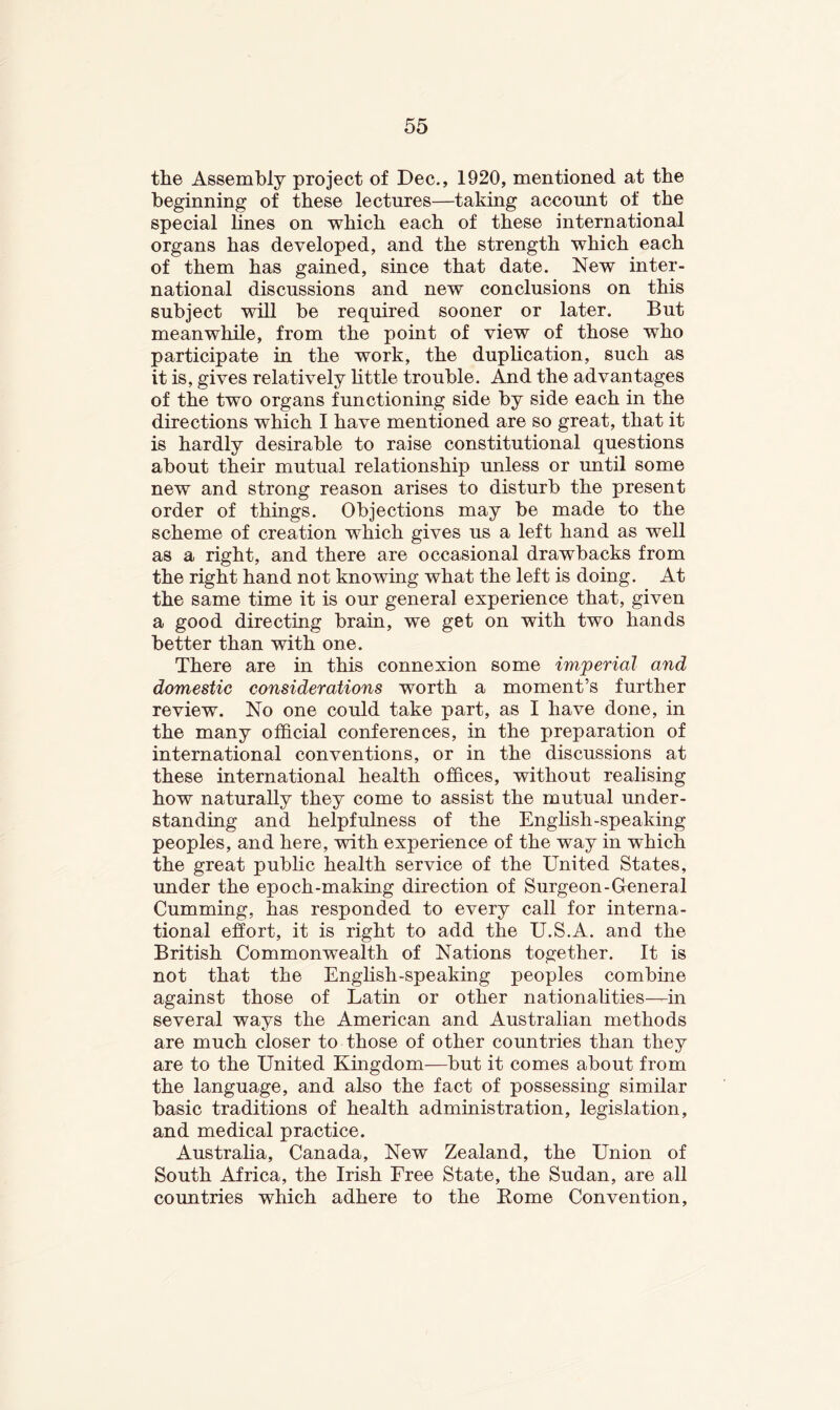 the Assembly project of Dec., 1920, mentioned at the beginning of these lectures—taking account of the special lines on which each of these international organs has developed, and the strength which each of them has gained, since that date. New inter- national discussions and new conclusions on this subject will be required sooner or later. But meanwhile, from the point of view of those who participate in the work, the duplication, such as it is, gives relatively httle trouble. And the advantages of the two organs functioning side by side each in the directions which 1 have mentioned are so great, that it is hardly desirable to raise constitutional questions about their mutual relationship miless or until some new and strong reason arises to disturb the present order of things. Objections may be made to the scheme of creation which gives us a left hand as well as a right, and there are occasional drawbacks from the right hand not knowing what the left is doing. At the same time it is our general experience that, given a good directing brain, we get on with two hands better than with one. There are in this connexion some imperial and domestic considerations worth a moment’s further review. No one could take part, as I have done, in the many official conferences, in the preparation of international conventions, or in the discussions at these international health offices, without realising how naturally they come to assist the mutual under- standing and helpfulness of the English-speaking peoples, and here, with experience of the way in which the great public health service of the United States, under the epoch-making direction of Surgeon-General Gumming, has responded to every call for interna- tional effort, it is right to add the U.S.A. and the British Commonwealth of Nations together. It is not that the English-speaking peoples combine against those of Latin or other nationalities—in several ways the American and Australian methods are much closer to those of other countries than they are to the United Kingdom—but it comes about from the language, and also the fact of possessing similar basic traditions of health administration, legislation, and medical practice. Australia, Canada, New Zealand, the Union of South Africa, the Irish Free State, the Sudan, are all countries which adhere to the Borne Convention,