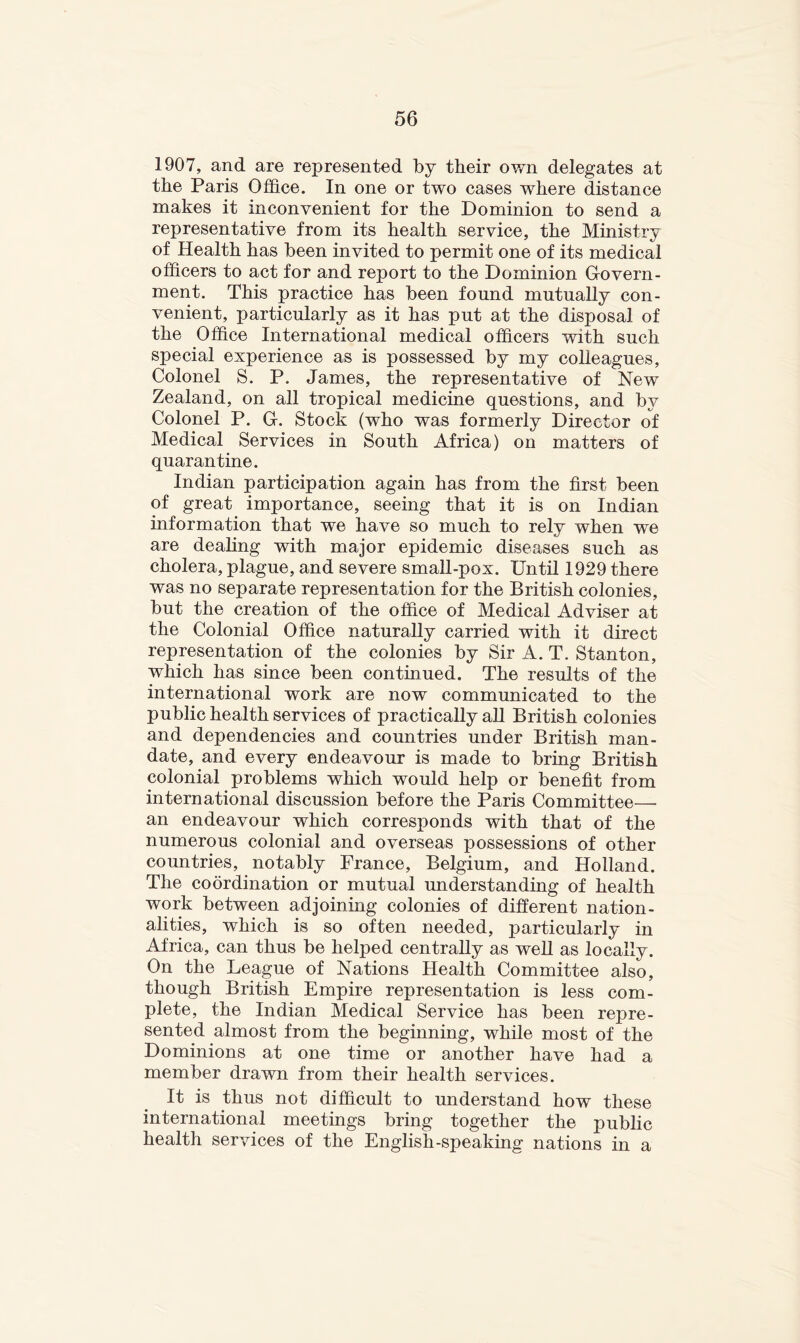 1907, and are represented by their own delegates at the Paris Office. In one or two cases where distance makes it inconvenient for the Dominion to send a representative from its health service, the Ministry of Health has been invited to permit one of its medical officers to act for and report to the Dominion Govern- ment. This practice has been found mutually con- venient, particularly as it has put at the disposal of the Office International medical officers with such special experience as is possessed by my colleagues. Colonel S. P. James, the representative of New Zealand, on all tropical medicine questions, and by Colonel P. G. Stock (who was formerly Director of Medical Services in South Africa) on matters of quarantine. Indian participation again has from the first been of great importance, seeing that it is on Indian information that we have so much to rely when we are deahng with major epidemic diseases such as cholera, plague, and severe small-pox. Until 1929 there was no separate representation for the British colonies, but the creation of the office of Medical Adviser at the Colonial Office naturally carried with it direct representation of the colonies by Sir A. T. Stanton, which has since been continued. The results of the international work are now communicated to the public health services of practically all British colonies and dependencies and countries under British man- date, and every endeavour is made to bring British colonial problems which would help or benefit from international discussion before the Paris Committee— an endeavour which corresponds with that of the numerous colonial and overseas possessions of other countries, notably France, Belgium, and Holland. The coordination or mutual understanding of health work between adjoining colonies of different nation- alities, which is so often needed, particularly in Africa, can thus be helped centrally as well as locally. On the League of Nations Health Committee also, though British Empire representation is less com- plete, the Indian Medical Service has been repre- sented almost from the beginning, while most of the Dominions at one time or another have had a member drawn from their health services. It is thus not difficult to understand how these international meetings bring together the public health services of the English-speaking nations in a